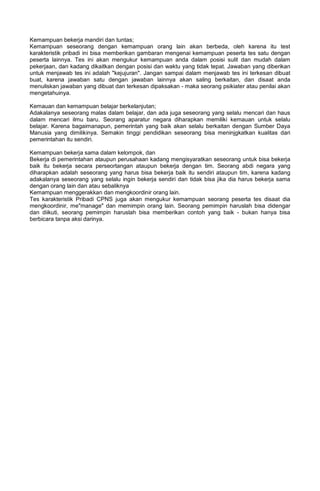 Kemampuan bekerja mandiri dan tuntas;
Kemampuan seseorang dengan kemampuan orang lain akan berbeda, oleh karena itu test
karakteristik pribadi ini bisa memberikan gambaran mengenai kemampuan peserta tes satu dengan
peserta lainnya. Tes ini akan mengukur kemampuan anda dalam posisi sulit dan mudah dalam
pekerjaan, dan kadang dikaitkan dengan posisi dan waktu yang tidak tepat. Jawaban yang diberikan
untuk menjawab tes ini adalah "kejujuran". Jangan sampai dalam menjawab tes ini terkesan dibuat
buat, karena jawaban satu dengan jawaban lainnya akan saling berkaitan, dan disaat anda
menuliskan jawaban yang dibuat dan terkesan dipaksakan - maka seorang psikiater atau penilai akan
mengetahuinya.
Kemauan dan kemampuan belajar berkelanjutan;
Adakalanya seseorang malas dalam belajar, dan ada juga seseorang yang selalu mencari dan haus
dalam mencari ilmu baru. Seorang aparatur negara diharapkan memiliki kemauan untuk selalu
belajar. Karena bagaimanapun, pemerintah yang baik akan selalu berkaitan dengan Sumber Daya
Manusia yang dimilikinya. Semakin tinggi pendidikan seseorang bisa meninjgkatkan kualitas dari
pemerintahan itu sendiri.
Kemampuan bekerja sama dalam kelompok, dan
Bekerja di pemerintahan ataupun perusahaan kadang mengisyaratkan seseorang untuk bisa bekerja
baik itu bekerja secara perseortangan ataupun bekerja dengan tim. Seorang abdi negara yang
diharapkan adalah seseorang yang harus bisa bekerja baik itu sendiri ataupun tim, karena kadang
adakalanya seseorang yang selalu ingin bekerja sendiri dan tidak bisa jika dia harus bekerja sama
dengan orang lain dan atau sebaliknya
Kemampuan menggerakkan dan mengkoordinir orang lain.
Tes karakteristik Pribadi CPNS juga akan mengukur kemampuan seorang peserta tes disaat dia
mengkoordinir, me"manage" dan memimpin orang lain. Seorang pemimpin haruslah bisa didengar
dan diikuti, seorang pemimpin haruslah bisa memberikan contoh yang baik - bukan hanya bisa
berbicara tanpa aksi darinya.
 