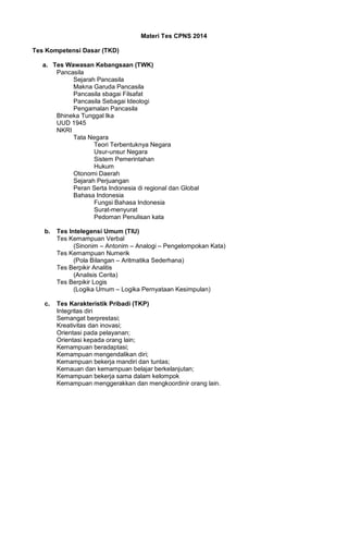 Materi Tes CPNS 2014
Tes Kompetensi Dasar (TKD)
a. Tes Wawasan Kebangsaan (TWK)
Pancasila
Sejarah Pancasila
Makna Garuda Pancasila
Pancasila sbagai Filsafat
Pancasila Sebagai Ideologi
Pengamalan Pancasila
Bhineka Tunggal Ika
UUD 1945
NKRI
Tata Negara
Teori Terbentuknya Negara
Usur-unsur Negara
Sistem Pemerintahan
Hukum
Otonomi Daerah
Sejarah Perjuangan
Peran Serta Indonesia di regional dan Global
Bahasa Indonesia
Fungsi Bahasa Indonesia
Surat-menyurat
Pedoman Penulisan kata
b. Tes Intelegensi Umum (TIU)
Tes Kemampuan Verbal
(Sinonim – Antonim – Analogi – Pengelompokan Kata)
Tes Kemampuan Numerik
(Pola Bilangan – Aritmatika Sederhana)
Tes Berpikir Analitis
(Analisis Cerita)
Tes Berpikir Logis
(Logika Umum – Logika Pernyataan Kesimpulan)
c. Tes Karakteristik Pribadi (TKP)
Integritas diri
Semangat berprestasi;
Kreativitas dan inovasi;
Orientasi pada pelayanan;
Orientasi kepada orang lain;
Kemampuan beradaptasi;
Kemampuan mengendalikan diri;
Kemampuan bekerja mandiri dan tuntas;
Kemauan dan kemampuan belajar berkelanjutan;
Kemampuan bekerja sama dalam kelompok
Kemampuan menggerakkan dan mengkoordinir orang lain.
 
