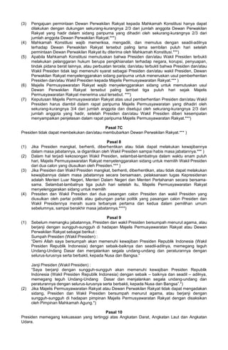(3) Pengajuan permintaan Dewan Perwakilan Rakyat kepada Mahkamah Konstitusi hanya dapat
dilakukan dengan dukungan sekurang-kurangnya 2/3 dari jumlah anggota Dewan Perwakilan
Rakyat yang hadir dalam sidang paripurna yang dihadiri oleh sekurang-kurangnya 2/3 dari
jumlah anggota Dewan Perwakilan Rakyat.***)
(4) Mahkamah Konstitusi wajib memeriksa, mengadili, dan memutus dengan seadil-adilnya
terhadap Dewan Perwakilan Rakyat tersebut paling lama sembilan puluh hari setelah
permintaan Dewan Perwakilan Rakyat itu diterima oleh Mahkamah Konstitusi.***)
(5) Apabila Mahkamah Konstitusi memutuskan bahwa Presiden dan/atau Wakil Presiden terbukti
melakukan pelanggaran hukum berupa pengkhianatan terhadap negara, korupsi, penyuapan,
tindak pidana berat lainnya, atau perbuatan tercela; dan/atau terbukti bahwa Presiden dan/atau
Wakil Presiden tidak lagi memenuhi syarat sebagai Presiden dan/atau wakil Presiden, Dewan
Perwakilan Rakyat menyelenggarakan sidang paripurna untuk meneruskan usul pemberhentian
Presiden dan/atau Wakil Presiden kepada Majelis Permusyawaratan Rakyat.*** )
(6) Majelis Permusyawaratan Rakyat wajib menyelenggarakan sidang untuk memutuskan usul
Dewan Perwakilan Rakyat tersebut paling lambat tiga puluh hari sejak Majelis
Permusyawaratan Rakyat menerima usul tersebut. ***)
(7) Keputusan Majelis Permusyawaratan Rakyat atas usul pemberhentian Presiden dan/atau Wakil
Presiden harus diambil dalam rapat paripurna Majelis Permusyawaratan yang dihadiri oleh
sekurang-kurangnya 3/4 dari jumlah anggota dan disetujui oleh sekurang-kurangnya 2/3 dari
jumlah anggota yang hadir, setelah Presiden dan/atau Wakil Presiden diberi kesempatan
menyampaikan penjelasan dalam rapat paripurna Majelis Permusyawaratan Rakyat.***)
Pasal 7C
Presiden tidak dapat membekukan dan/atau membubarkan Dewan Perwakilan Rakyat.*** )
Pasal 8
(1) Jika Presiden mangkat, berhenti, diberhentikan atau tidak dapat melakukan kewajibannya
dalam masa jabatannya, ia digantikan oleh Wakil Presiden sampai habis masa jabatannya.*** )
(2) Dalam hal terjadi kekosongan Wakil Presiden, selambat-lambatnya dalam waktu enam puluh
hari, Majelis Permusyawaratan Rakyat menyelenggarakan sidang untuk memilih Wakil Presiden
dari dua calon yang diusulkan oleh Presiden.*** )
(3) Jika Presiden dan Wakil Presiden mangkat, berhenti, diberhentikan, atau tidak dapat melakukan
kewajibannya dalam masa jabatannya secara bersamaan, pelaksanaan tugas Kepresidenan
adalah Menteri Luar Negeri, Menteri Dalam Negeri dan Menteri Pertahanan secara bersama-
sama. Selambat-lambatnya tiga puluh hari setelah itu, Majelis Permusyawaratan Rakyat
menyelenggarakan sidang untuk memilih
(4) Presiden dan Wakil Presiden dari dua pasangan calon Presiden dan wakil Presiden yang
diusulkan oleh partai politik atau gabungan partai politik yang pasangan calon Presiden dan
Wakil Presidennya meraih suara terbanyak pertama dan kedua dalam pemilihan umum
sebelumnya, sampai berakhir masa jabatannya.****)
Pasal 9
(1) Sebelum memangku jabatannya, Presiden dan wakil Presiden bersumpah menurut agama, atau
berjanji dengan sungguh-sungguh di hadapan Majelis Permusyawaratan Rakyat atau Dewan
Perwakilan Rakyat sebagai berikut :
Sumpah Presiden (Wakil Presiden) :
“Demi Allah saya bersumpah akan memenuhi kewajiban Presiden Republik Indonesia (Wakil
Presiden Republik Indonesia) dengan sebaik-baiknya dan seadil-adilnya, memegang teguh
Undang-Undang Dasar dan menjalankan segala undang-undang dan peraturannya dengan
selurus-lurusnya serta berbakti, kepada Nusa dan Bangsa.”
Janji Presiden (Wakil Presiden) :
“Saya berjanji dengan sungguh-sungguh akan memenuhi kewajiban Presiden Republik
Indonesia (Wakil Presiden Republik Indonesia) dengan sebaik – baiknya dan seadil – adilnya,
memegang teguh Undang-Undang Dasar dan menjalankan segala undang-undang dan
peraturannya dengan selurus-lurusnya serta berbakti, kepada Nusa dan Bangsa”.*)
(2) Jika Majelis Permusyawaratan Rakyat atau Dewan Perwakilan Rakyat tidak dapat mengadakan
sidang, Presiden dan Wakil Presiden bersumpah menurut agama, atau berjanji dengan
sungguh-sungguh di hadapan pimpinan Majelis Permusyawaratan Rakyat dengan disaksikan
oleh Pimpinan Mahkamah Agung.*)
Pasal 10
Presiden memegang kekuasaan yang tertinggi atas Angkatan Darat, Angkatan Laut dan Angkatan
Udara.
 