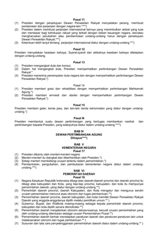 Pasal 11
(1) Presiden dengan persetujuan Dewan Perwakilan Rakyat menyatakan perang, membuat
perdamaian dan perjanjian dengan negara lain.****)
(2) Presiden dalam membuat perjanjian internasional lainnya yang menimbulkan akibat yang luas
dan mendasar bagi kehidupan rakyat yang terkait dengan beban keuangan negara, dan/atau
mengharuskan perubahan atau pembentukan undang-undang harus dengan persetujuan
Dewan Perwakilan Rakyat.***)
(3) Ketentuan lebih lanjut tentang perjanjian internasional diatur dengan undang-undang.***)
Pasal 12
Presiden menyatakan keadaan bahaya. Syarat-syarat dan akibatnya keadaan bahaya ditetapkan
dengan undang-undang.
Pasal 13
(1) Presiden mengangkat duta dan konsul.
(2) Dalam hal mengangkat duta, Presiden memperhatikan pertimbangan Dewan Perwakilan
Rakyat.*
(3) Presiden menerima penempatan duta negara lain dengan memperhatikan pertimbangan Dewan
Perwakilan Rakyat.*)
Pasal 14
(1) Presiden memberi grasi dan rehabilitasi dengan memperhatikan pertimbangan Mahkamah
Agung.*)
(2) Presiden memberi amnesti dan abolisi dengan memperhatikan pertimbangan Dewan
Perwakilan Rakyat.*)
Pasal 15
Presiden memberi gelar, tanda jasa, dan lain-lain tanda kehormatan yang diatur dengan undang-
undang.*)
Pasal l6
Presiden membentuk suatu dewan pertimbangan yang bertugas memberikan nasihat dan
pertimbangan kepada Presiden, yang selanjutnya diatur dalam undang-undang.****)
BAB IV
DEWAN PERTIMBANGAN AGUNG
Dihapus****)
BAB V
KEMENTERIAN NEGARA
Pasal 17
(1) Presiden dibantu oleh menteri-menteri negara.
(2) Menteri-menteri itu diangkat dan diberhentikan oleh Presiden.*)
(3) Setiap menteri membidangi urusan tertentu dalam pemerintahan.*)
(4) Pembentukan, pengubahan, dan pembubaran kementerian negara diatur dalam undang-
undang.***)
BAB VI
PEMERINTAH DAERAH
Pasal 18
(1) Negara Kesatuan Republik Indonesia dibagi atas daerah-daerah provinsi dan daerah provinsi itu
dibagi atas kabupaten dan Kota, yang tiap-tiap provinsi, kabupaten, dan kota itu mempunyai
pemerintahan daerah, yang diatur dengan undang-undang.**)
(2) Pemerintah daerah provinsi, daerah Kabupaten, dan Kota mengatur dan mengurus sendiri
urusan pemerintahan menurut asas otonomi dan tugas pembantuan.**)
(3) Pemerintahan daerah provinsi, daerah kabupaten, dan kota memiliki Dewan Perwakilan Rakyat
Daerah yang anggota-anggotanya dipilih melalui pemilihan umum.** )
(4) Gubernur, Bupati, dan Walikota masing-masing sebagai kepala pemerintah daerah provinsi,
kabupaten dan kota dipilih secara demokratis.**)
(5) Pemerintahan daerah menjalankan otonomi seluas-luasnya, kecuali urusan pemerintahan yang
oleh undang-undang ditentukan sebagai urusan Pemerintahan Pusat.**)
(6) Pemerintahan daerah berhak menetapkan peraturan daerah dan peraturan-peraturan lain untuk
melaksanakan otonomi dan tugas pembantuan.** )
(7) Susunan dan tata cara penyelenggaraan pemerintahan daerah diatur dalam undang-undang.** )
 