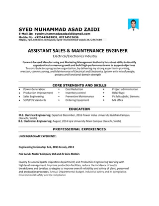 SYED MUHAMMAD ASAD ZAIDI
E-Mail ID: syedmuhammadasadzaidi@gmail.com
Mobile No: +923442682831, 02134515636
https://pk.linkedin.com/pub/syed-muhammad-asad/36/246/689
ASSISTANT SALES & MAINTENANCE ENGINEER
Electrical/Electronics Industry
Forward-focused Manufacturing and Marketing Management Authority for robust ability to identify
opportunities to revenue growth and build high-performance teams to support objectives
To contribute to a progressive organization, by delivering my strong expertise in planning,
erection, commissioning, and Maintenance of Electrical and Electronics System with mix of people,
process and functional domain strength
CORE STRENGHTS AND SKILLS
 Power Generation • Cost Reduction • Project administration
 Production Improvement • Inventory control • Relay logic
 Sales Engineering • Preventive Maintenance • Plc Mitsubishi, Siemens
 SOP/POS Standards • Ordering Equipment • MS office
EDUCATION
M.E. Electrical Engineering; Expected December, 2016 Power Indus University Gulshan Campus
(Karachi, Sindh)
B.E. Electronics Engineering; August, 2014 Iqra University Main Campus (Karachi, Sindh)
PROFESSIONAL EXPERIENCES
UNDERGRADUATE EXPERIENCE:
Engineering Internship: Feb, 2013 to July, 2013
Pak Suzuki Motor Company Ltd and Al Sons Motors
Quality Assurance (parts inspection department) and Production Engineering Working with
high level management. Improve production facilities, reduce the incidence of costly
breakdowns and develop strategies to improve overall reliability and safety of plant, personnel
and production processes. Annual Departmental Budget. Industrial safety and its compliance.
Environmental safety and its compliance
 