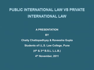 PUBLIC INTERNATIONAL LAW VS PRIVATE
INTERNATIONAL LAW
A PRESENTATION
BY
Chaity Chattopadhyay & Raveesha Gupta
Students of I.L.S. Law College, Pune
(4th & 3rd B.S.L. L.L.B.)
4th November, 2011
 