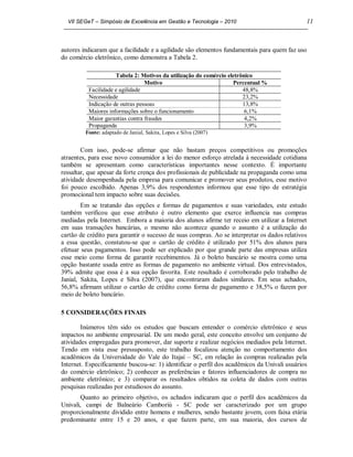 VII SEGeT – Simpósio de Excelência em Gestão e Tecnologia – 2010                            11



autores indicaram que a facilidade e a agilidade são elementos fundamentais para quem faz uso
do comércio eletrônico, como demonstra a Tabela 2.

                     Tabela 2: Motivos da utilização do comércio eletrônico
                                 Motivo                            Percentual %
          Facilidade e agilidade                                       48,8%
          Necessidade                                                  23,2%
          Indicação de outras pessoas                                  13,8%
          Maiores informações sobre o funcionamento                     6,1%
          Maior garantias contra fraudes                                4,2%
          Propaganda                                                    3,9%
         Fonte: adaptado de Janial, Sakita, Lopes e Silva (2007)


        Com isso, pode-se afirmar que não bastam preços competitivos ou promoções
atraentes, para esse novo consumidor a lei do menor esforço atrelada à necessidade cotidiana
também se apresentam como características importantes nesse contexto. É importante
ressaltar, que apesar da forte crença dos profissionais de publicidade na propaganda como uma
atividade desempenhada pela empresa para comunicar e promover seus produtos, esse motivo
foi pouco escolhido. Apenas 3,9% dos respondentes informou que esse tipo de estratégia
promocional tem impacto sobre suas decisões.
        Em se tratando das opções e formas de pagamentos e suas variedades, este estudo
também verificou que esse atributo é outro elemento que exerce influencia nas compras
mediadas pela Internet. Embora a maioria dos alunos afirme ter receio em utilizar a Internet
em suas transações bancárias, o mesmo não acontece quando o assunto é a utilização do
cartão de crédito para garantir o sucesso de suas compras. Ao se interpretar os dados relativos
a essa questão, constatou-se que o cartão de crédito é utilizado por 51% dos alunos para
efetuar seus pagamentos. Isso pode ser explicado por que grande parte das empresas utiliza
esse meio como forma de garantir recebimentos. Já o boleto bancário se mostra como uma
opção bastante usada entre as formas de pagamento no ambiente virtual. Dos entrevistados,
39% admite que essa é a sua opção favorita. Este resultado é corroborado pelo trabalho de
Janial, Sakita, Lopes e Silva (2007), que encontraram dados similares. Em seus achados,
56,8% afirmam utilizar o cartão de crédito como forma de pagamento e 38,5% o fazem por
meio de boleto bancário.

5 CONSIDERAÇÕES FINAIS

        Inúmeros têm sido os estudos que buscam entender o comércio eletrônico e seus
impactos no ambiente empresarial. De um modo geral, este conceito envolve um conjunto de
atividades empregadas para promover, dar suporte e realizar negócios mediados pela Internet.
Tendo em vista esse pressuposto, este trabalho focalizou atenção no comportamento dos
acadêmicos da Universidade do Vale do Itajaí – SC, em relação às compras realizadas pela
Internet. Especificamente buscou-se: 1) identificar o perfil dos acadêmicos da Univali usuários
do comércio eletrônico; 2) conhecer as preferências e fatores influenciadores de compra no
ambiente eletrônico; e 3) comparar os resultados obtidos na coleta de dados com outras
pesquisas realizadas por estudiosos do assunto.
        Quanto ao primeiro objetivo, os achados indicaram que o perfil dos acadêmicos da
Univali, campi de Balneário Camboriú - SC pode ser caracterizado por um grupo
proporcionalmente dividido entre homens e mulheres, sendo bastante jovem, com faixa etária
predominante entre 15 e 20 anos, e que fazem parte, em sua maioria, dos cursos de
 