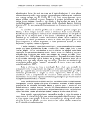 VII SEGeT – Simpósio de Excelência em Gestão e Tecnologia – 2010                             12



administração e direito. No geral, sua renda não é muito elevada (entre 1 e três salários
mínimos vigentes na região) e seus gastos em compras efetuadas pela Internet são condizentes
com a mesma, variando entre R$ 150,00 e R$ 351,00. Dentre os que declararam exercer
alguma atividade profissional, os setores financeiros, de serviços, instituições de ensino e
turismo tiveram destaque. Segundo os entrevistados, o local predileto de acesso à rede
mundial de computadores é em casa, seguido pelo trabalho e faculdade. Quanto à freqüência
de compra, 78% dos respondentes admitiram que usaram essa ferramenta para comprar entre 1
e 9 vezes.
        Ao considerar os principais produtos que os acadêmicos preferem comprar pela
Internet, os livros, relógios, acessórios eróticos e automotivos foram os mais lembrados.
Ressalta-se que a investigação foi realizada em um ambiente universitário e esse fato pode ter
gerado um viés de pesquisa quanto a essa questão. Acrescenta-se que 85% dos alunos
afirmaram que não comprariam vitaminas e medicamentos, bebidas e flores via Internet. No
que se refere aos critérios que interferem na decisão de compra desse público aponta-se: os
preços competitivos, a variedade de produtos, as ofertas promocionais de venda, os novos
lançamentos, a segurança e forma de pagamento.
        A análise comparativa com trabalhos envolvendo a mesma temática levou em conta os
estudos de Catalani, Kischienevsky, Ramos e Simão (2004), Janial, Sakita, Lopes e Silva
(2007) e Ribeiro (2007) e está associada ao terceiro objetivo. As principais similaridades
encontradas dizem respeito aos locais de acesso à Internet (a casa e o trabalho); ao interesse e
utilização dessa ferramenta para realizar suas compras, aos produtos preferidos (livros,
eletrônicos, CD’s e DVD’s), busca por preços competitivos e diversidade de produtos. Dentre
as divergências encontradas pode-se destacar que a compra de passagens aéreas não se
confirma como uma opção relevante para esse público. Além disso, em detrimento das
promoções de venda, o atributo “segurança” nas operações de compra mereceu mais atenção
no trabalho de Ribeiro (2007).
         Dada a relevância do tema e contribuição deste estudo para ampliação do
conhecimento sobre o comportamento de compra do consumidor no ciberespaço, pode-se
inferir que o segmento de e-commerce apresenta-se como uma realidade cotidiana que tende a
transformar profundamente as relações no mundo organizacional. Além do mais, o
entendimento sobre o comportamento do consumidor também representa um elemento
determinante e desafiador a ser superado constantemente pelas empresas que buscam se ajustar
à complexidade e mutabilidade do mercado.
        Nesse sentido vale destacar algumas limitações encontradas durante o desenvolvimento
desta pesquisa e que de alguma forma possa ter contribuído no sentido de limitar algumas
generalizações dos resultados encontrados. Dentre as quais se aponta: a amostra ter sido
limitada apenas ao campi de Balneário Camboriú; dificuldades associadas à relação tempo e
espaço para coletar os dados; possível viés de pesquisa na questão referente à preferência de
compra dos alunos, causado pela influência do local e aplicação do questionário, a Univali.
        Como sugestão para estudos futuros recomenda-se ampliar o escopo de pesquisa a
outros campus da própria Univali, bem como a outras universidades; identificar pontos fracos
e fortes, ameaças e oportunidades da interação empresa-cliente no universo virtual; analisar
estratégias de interface adotadas em outros setores sociais; realizar trabalhos comparativos
envolvendo diferentes culturas e países.
 