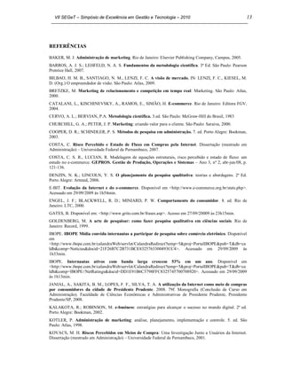 VII SEGeT – Simpósio de Excelência em Gestão e Tecnologia – 2010                                    13




REFERÊNCIAS

BAKER, M. J. Administração de marketing. Rio de Janeiro: Elsevier Publishing Company, Campus, 2005.
BARROS, A. J. S.; LEHFELD, N. A. S. Fundamentos da metodologia científica. 3ª Ed. São Paulo: Pearson
Prentice Hall, 2007.
BILBAO, H. M. B., SANTIAGO, N. M., LENZI, F. C. A visão de mercado, IN: LENZI, F. C., KIESEL, M.
D. (Org.) O empreendedor de visão. São Paulo: Atlas, 2009.
BRETZKE, M. Marketing de relacionamento e competição em tempo real: Marketing. São Paulo: Atlas,
2000.
CATALANI, L., KISCHINEVSKY, A., RAMOS, E., SIMÃO, H. E-commerce. Rio de Janeiro: Editora FGV,
2004.
CERVO, A. L.; BERVIAN, P.A. Metodologia científica. 3.ed. São Paulo: McGraw-Hill do Brasil, 1983
CHURCHILL, G. A.; PETER, J. P. Marketing: criando valor para o cliente. São Paulo: Saraiva, 2000.
COOPER, D. R.; SCHINDLER, P. S. Métodos de pesquisa em administração. 7. ed. Porto Alegre: Bookman,
2003.
COSTA, C. Risco Percebido e Estado de Fluxo em Compras pela Internet. Dissertação (mestrado em
Administração) – Universidade Federal de Pernambuco, 2007.
COSTA, C. S. R., LUCIAN, R. Modelagem de equações estruturais, risco percebido e estado de fluxo: um
estudo no e-commerce. GEPROS. Gestão de Produção, Operações e Sistemas – Ano 3, nº 2, abr-jun/08, p.
121-136.
DENZIN, N. K.; LINCOLN, Y. S. O planejamento da pesquisa qualitativa: teorias e abordagens. 2ª Ed.
Porto Alegre: Artmed, 2006.
E-BIT. Evolução da Internet e do e-commerce. Disponível em <http://www.e-commerce.org.br/stats.php>.
Acessado em 29/09/2009 às 1h54min.
ENGEL, J. F.; BLACKWELL, R. D.; MINIARD, P. W. Comportamento do consumidor. 8. ed. Rio de
Janeiro: LTC, 2000.
GATES, B. Disponível em: <http://www.grito.com.br/frases.asp>. Acesso em 27/09/20009 às 23h15min.
GOLDENBERG, M. A arte de pesquisar: como fazer pesquisa qualitativa em ciências sociais. Rio de
Janeiro: Record, 1999.
IBOPE. IBOPE Mídia convida internautas a participar de pesquisa sobre comércio eletrônico. Disponível
em
<http://www.ibope.com.br/calandraWeb/servlet/CalandraRedirect?temp=5&proj=PortalIBOPE&pub=T&db=ca
ldb&comp=Notícias&docid=21F26B7C2B731BCE8325763300493CC4>. Acessado em 29/09/2009 às
1h33min.
IBOPE. Internautas ativos com banda larga crescem 53% em um ano. Disponível em
<http://www.ibope.com.br/calandraWeb/servlet/CalandraRedirect?temp=5&proj=PortalIBOPE&pub=T&db=ca
ldb&comp=IBOPE//NetRatings&docid=DD1E91B6C3798FFC8325745700708920>. Acessado em 29/09/2009
às 1h13min.
JANIAL, A., SAKITA, B. M., LOPES, F. F., SILVA, T. A. A utilização da Internet como meio de compras
por consumidores da cidade de Presidente Prudente. 2008. 79f. Monografia (Conclusão de Curso em
Administração). Faculdade de Ciências Econômicas e Administrativas de Presidente Prudente, Presidente
Prudente/SP, 2008.
KALAKOTA, R.; ROBINSON, M. e-business: estratégias para alcançar o sucesso no mundo digital. 2ª ed.
Porto Alegre: Bookman, 2002.
KOTLER, P. Administração de marketing: análise, planejamento, implementação e controle. 5. ed. São
Paulo: Atlas, 1998.
KOVACS, M. H. Riscos Percebidos em Meios de Compra: Uma Investigação Junto a Usuários da Internet.
Dissertação (mestrado em Administração) – Universidade Federal de Pernambuco, 2001.
 
