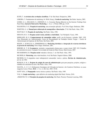 VII SEGeT – Simpósio de Excelência em Gestão e Tecnologia – 2010                                        14




KUHN, T. A estrutura das revoluções científicas. 3ª ed. São Paulo: Perspectiva, 2000.
LIMEIRA, T. Fundamentos de marketing. In: DIAS, S(org.). Gestão de marketing. São Paulo: Saraiva, 2003.
LOHSE, G. L.; BELLMAN, S.; JOHNSON, E. J.; Consumer Buying Behavior on the Internet: Findings from
Panel Data; Journal of Interactive Marketing; v. 14, n. 1; Winter 2000; pp. 15-29.
MALHOTRA, N. K. Pesquisa de marketing: uma orientação aplicada. 4ª ed. Porto Alegre: Bookman, 2006.
MARTINS, G. A. Manual para elaboração de monografias e dissertações. 2ª Ed. São Paulo: Atlas, 1994.
MATTAR, F. N. Pesquisa de marketing. São Paulo: Atlas, 1996.
MINAYO, M. C. S. Pesquisa social: teoria, método e criatividade. 7.ed. Petrópolis: Vozes, 1994.
MORGADO, M. G. Comportamento do consumidor online: perfil, uso da Internet e atitudes. 2003. 159f.
Tese (Doutorado em Administração). Curso de Pós-graduação da Fundação Getulio Vargas – Escola de
Administração de Empresas de São Paulo, São Paulo, 2003.
REEDY, J.; SCHULLO, S.; ZIMMERMAN, K. Marketing eletrônico: a integração de recursos eletrônicos
ao processo de marketing. Porto Alegre: Bookman, 2001.
RIBEIRO, K. T. B. E-commerce: atraindo e conquistando clientes para o varejo virtual. 2007. 83f. (Trabalho
de conclusão de curso). Fundação Universidade do Estado de Mato Grosso, Mato Grosso, 2007.
RICHARDSON, R.J. Pesquisa social: métodos e técnicas. 3. ed. São Paulo: Atlas, 1985.
RICHERS, R. Marketing: uma visão brasileira. 4 ed. São Paulo: Negócio Editora, 2000.
RICHERS, R. O enigmático mais indispensável consumidor: teoria e prática. Revista da Administração,
jul./set. de 1984.
ROESCH, S. M. A. Projetos de estágio do curso de administração: guia para pesquisas, projetos, estágios e
trabalhos de conclusão de curso. São Paulo: Atlas, 1996.
SACCOL, A. I. C. Z. Alinhamento Estratégico da Utilização da Internet e do Comércio Eletrônico: os casos
magazine Luisa e Fleury. RAC. v. 9, n. 2, Abr./Jun. 2005: 59-80.
SANT’ANA, A. Propaganda: teoria, técnica e prática. São Paulo: Atlas, 1989.
VAZ, A. Google marketing: o guia definitivo de marketing digital.São Paulo: Novtec, 2010.
.ZIKMUND, W. G. Princípios da pesquisa de marketing. São Paulo: Pioneira Thomson Learning, 2006.
 