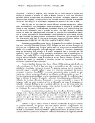 VII SEGeT – Simpósio de Excelência em Gestão e Tecnologia – 2010                            2



geográficas, existência da empresa como estrutura física e deslocamento de tempo para
entrega de produtos e serviços. Na visão de Bilbao, Santiago e Lenzi, dois fenômenos
peculiares podem ser destacados: as informações trocadas no ciberespaço fluem sem custo
algum ao redor do globo e os espaços físicos das empresas têm sido reduzidos ou se tornado
inexistente, dada as opções de arquivos para compra em bits ao invés de ser material físico.
        Além do mais, um novo mercado tem surgido para as empresas operarem e diante
disso, as organizações e os consumidores procuram se ajustar na tentativa de entender para
atender a essas mudanças. Considerado esse movimento, deve-se levar em consideração que
uma das grandes dificuldades para os negócios tem sido a velocidade com que as mudanças
acontecem; sendo que essa dinamicidade ocorrendo em intervalos de tempo cada vez menor
tem se tornado uma tendência. Por conseguinte, o empreendedor está sujeito a uma situação
de imprevisibilidade que exige constante monitoramento do mercado e de suas variáveis. Em
face desse desafio, dois tipos de empresas se apresentam: as que se adéquam e mudam, e as
que desaparecem (RICHERS, 2001, BILBAO, SANTIAGO, LENZI, 2009).
        No mundo contemporâneo, novas regras e ferramentas têm propiciado o surgimento de
uma nova economia. Kalakota e Robinson (2002) declaram que neste ambiente são poucos os
conceitos que revolucionaram a forma de realizar negócios, uma vez que as adequações são
ditadas pelo mercado consumidor e não pelo mercado produtor. O e-commerce apresenta-se
como um instrumento ágil, interativo e de simples implantação para as empresas, que está
mudando a maneira de vender, realizar pagamentos, recebimentos e de se comunicar com os
clientes. Para Limeira (2003), o comércio eletrônico consiste na realização de negócios por
meio da internet, incluindo a venda de produtos e serviços físicos, entregues off-line, e de
produtos que podem ser designados e entregues on-line, nos segmentos de mercado
consumidor, empresarial e governamental.
        Conforme Catalani, Kischienevsky, Ramos e Simão (2004), um dos grandes desafios na
web, especialmente no Brasil, é fazer com que os consumidores que não compram por
resistência à tecnologia, comecem a comprar. No entanto, para que isso se concretize é
necessário mapear e entender melhor os atuais e os potenciais consumidores da Internet,
esclarecem os autores. Sacool (2005) corrobora o pensamento acima, na medida em que
sugere que a Internet teve a intensificação de sua utilização com fins comerciais nos anos 90 e
trouxe consigo outras possibilidades, como as redes corporativas e redes do tipo Extranet, que
ligam as Intranets de parceiros de negócio, via Internet. Conseqüentemente, se intensificou a
utilização do comércio eletrônico, denominado e-commerce, estimulando o processo de
comprar, vender ou trocar produtos, serviços e informações via redes de computadores,
incluindo a Internet. Enfatiza-se que o comércio eletrônico é visto de forma ampla, não
envolvendo somente transações de compra e venda, mas todo tipo de troca de informações e
de virtualização dos processos de negócio da empresa.
        Considerando as transformações resultantes dessa nova forma de se fazer negócio e
interagir com os clientes, esta investigação se justifica pela necessidade de se compreender o
comportamento dos discentes, uma vez que estes são considerados um público bastante
atrativo tanto por lojas físicas quanto virtuais. A compreensão de seus hábitos permite
segmentar o mercado que busca atender as necessidades e aos desejos deste exigente e elevado
público.
        Mediante ao exposto e tendo em vista as inúmeras possibilidades de negócios advindas
do comércio eletrônico, esta pesquisa tem como objetivo entender o comportamento dos
acadêmicos da Universidade do Vale do Itajaí – SC, em relação às compras realizadas pela
Internet. Especificamente buscou-se identificar o perfil dos acadêmicos da Univali usuários do
comércio eletrônico; conhecer as preferências e fatores influenciadores de compra no ambiente
 
