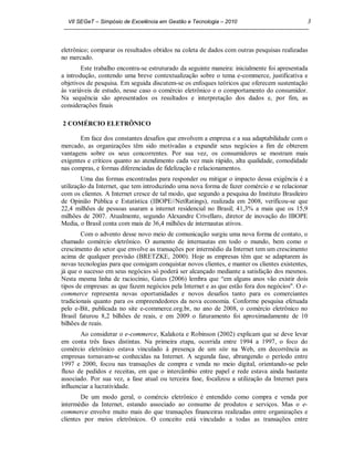 VII SEGeT – Simpósio de Excelência em Gestão e Tecnologia – 2010                            3



eletrônico; comparar os resultados obtidos na coleta de dados com outras pesquisas realizadas
no mercado.
        Este trabalho encontra-se estruturado da seguinte maneira: inicialmente foi apresentada
a introdução, contendo uma breve contextualização sobre o tema e-commerce, justificativa e
objetivos de pesquisa. Em seguida discutem-se os enfoques teóricos que oferecem sustentação
às variáveis de estudo, nesse caso o comércio eletrônico e o comportamento do consumidor.
Na sequência são apresentados os resultados e interpretação dos dados e, por fim, as
considerações finais

2 COMÉRCIO ELETRÔNICO

       Em face dos constantes desafios que envolvem a empresa e a sua adaptabilidade com o
mercado, as organizações têm sido motivadas a expandir seus negócios a fim de obterem
vantagens sobre os seus concorrentes. Por sua vez, os consumidores se mostram mais
exigentes e críticos quanto ao atendimento cada vez mais rápido, alta qualidade, comodidade
nas compras, e formas diferenciadas de fidelização e relacionamentos.
        Uma das formas encontradas para responder ou mitigar o impacto dessa exigência é a
utilização da Internet, que tem introduzindo uma nova forma de fazer comércio e se relacionar
com os clientes. A Internet cresce de tal modo, que segundo a pesquisa do Instituto Brasileiro
de Opinião Pública e Estatística (IBOPE//NetRatings), realizada em 2008, verificou-se que
22,4 milhões de pessoas usaram a internet residencial no Brasil; 41,3% a mais que os 15,9
milhões de 2007. Atualmente, segundo Alexandre Crivellaro, diretor de inovação do IBOPE
Media, o Brasil conta com mais de 36,4 milhões de internautas ativos.
        Com o advento desse novo meio de comunicação surgiu uma nova forma de contato, o
chamado comércio eletrônico. O aumento de internautas em todo o mundo, bem como o
crescimento do setor que envolve as transações por intermédio da Internet tem um crescimento
acima de qualquer previsão (BRETZKE, 2000). Hoje as empresas têm que se adaptarem às
novas tecnologias para que consigam conquistar novos clientes, e manter os clientes existentes,
já que o sucesso em seus negócios só poderá ser alcançado mediante a satisfação dos mesmos.
Nesta mesma linha de raciocínio, Gates (2006) lembra que “em alguns anos vão existir dois
tipos de empresas: as que fazem negócios pela Internet e as que estão fora dos negócios". O e-
commerce representa novas oportunidades e novos desafios tanto para os comerciantes
tradicionais quanto para os empreendedores da nova economia. Conforme pesquisa efetuada
pelo e-Bit, publicada no site e-commerce.org.br, no ano de 2008, o comércio eletrônico no
Brasil faturou 8,2 bilhões de reais, e em 2009 o faturamento foi aproximadamente de 10
bilhões de reais.
        Ao considerar o e-commerce, Kalakota e Robinson (2002) explicam que se deve levar
em conta três fases distintas. Na primeira etapa, ocorrida entre 1994 a 1997, o foco do
comércio eletrônico estava vinculado à presença de um site na Web, em decorrência as
empresas tornavam-se conhecidas na Internet. A segunda fase, abrangendo o período entre
1997 e 2000, focou nas transações de compra e venda no meio digital, orientando-se pelo
fluxo de pedidos e receitas, em que o intercâmbio entre papel e rede estava ainda bastante
associado. Por sua vez, a fase atual ou terceira fase, focalizou a utilização da Internet para
influenciar a lucratividade.
        De um modo geral, o comércio eletrônico é entendido como compra e venda por
intermédio da Internet, estando associado ao consumo de produtos e serviços. Mas o e-
commerce envolve muito mais do que transações financeiras realizadas entre organizações e
clientes por meios eletrônicos. O conceito está vinculado a todas as transações entre
 