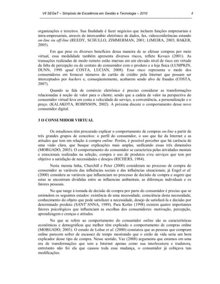VII SEGeT – Simpósio de Excelência em Gestão e Tecnologia – 2010                            4



organizações e terceiros. Sua finalidade é fazer negócios que incluem funções empresariais e
intra-empresariais, através de intercambio eletrônico de dados, fax, videoconferências estando
on-line ou off-line (REEDY, SCHULLO, ZIMMERMAN, 2001; LIMEIRA, 2003; BAKER,
2005).
        Em que pese os diversos benefícios dessa maneira de se efetuar compras por meio
virtual, essa modalidade também apresenta diversos riscos, reflete Kovacs (2001). As
transações realizadas de modo remoto estão imersas em um elevado nível de risco em virtude
da falta de percepção ou de contato do consumidor com o produto e a loja física (LUMPKIN,
DUNN, 1990 apud COSTA, LUCIAN, 2008). Esse risco representa o medo dos
consumidores em fornecer números do cartão de crédito pela Internet que possam ser
interceptados por hackers e, conseqüentemente, acabarem sendo alvo de fraudes (COSTA,
2007).
        Quando se fala de comércio eletrônico é preciso considerar as transformações
relacionadas à noção de valor para o cliente; sendo que a cadeia de valor na perspectiva do
consumidor virtual leva em conta a velocidade de serviço, a conveniência, a personalização e o
preço. (KALAKOTA, ROBINSON, 2002). A próxima discute o comportamento desse novo
consumidor digital.

3 O CONSUMIDOR VIRTUAL

        Os estudiosos têm procurado explicar o comportamento de compras on-line a partir de
três grandes grupos de conceitos: o perfil do consumidor, o uso que faz da Internet e as
atitudes que tem em relação à compra online. Porém, é possível perceber que há carência de
uma visão clara, que busque explicações mais amplas, unificando essas três dimensões
(MORGADO, 2003). O comportamento do consumidor se caracteriza pelas atividades mentais
e emocionais realizadas na seleção, compra e uso de produtos e/ou serviços que tem por
objetivo a satisfação de necessidades e desejos (RICHERS, 1984).
        Nesta mesma linha, Churchill e Peter (2000) consideram no processo de compra do
consumidor as variáveis das influências sociais e das influências situacionais; já Engel et al.
(2000) considera as variáveis que influenciam no processo de decisão de compra e sugere que
estas se encontram divididas entre as influencias ambientais, as diferenças individuais e os
fatores pessoais.
       No que tange à tomada de decisão de compra por parte do consumidor é preciso que se
estimulem os seguintes estados: existência de uma necessidade, consciência desta necessidade,
conhecimento do objeto que pode satisfazer a necessidade, desejo de satisfazê-la e decisão por
determinado produto (SANT’ANNA, 1989). Para Kotler (1998) existem quatro importantes
fatores psicológicos que influenciam as escolhas dos consumidores: motivação, percepção,
aprendizagem e crenças e atitudes.
       No que se refere ao comportamento do consumidor online são as características
econômicas e demográficas que melhor têm explicado o comportamento de compras online
(MORGADO, 2003). O estudo de Lohse et al. (2000) constatou que as pessoas que compram
online parecem sofrer de escassez de tempo mostrando que o estilo de vida seria um bom
explicador desse tipo de compra. Nesse sentido, Vaz (2008) argumenta que estamos em uma
era de transformações que tem a Internet apenas como sua interlocutora e tradutora,
entretanto não foi ela que causou toda essa mudança, o consumidor já cobiçava tais
modificações.
 