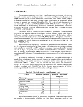 VII SEGeT – Simpósio de Excelência em Gestão e Tecnologia – 2010                          5



4 METODOLOGIA

        Esta pesquisa, quanto aos objetivos, é classificada como exploratória, pois tem por
finalidade buscar o que foi produzido sobre o e-commerce nos últimos anos. Hair Jr. et. al.
(2005) apontam que a pesquisa exploratória pode assumir várias formas e uma completa
revisão da literatura pode ser muito vantajosa para o entendimento de um assunto. Como
técnica, foi realizada uma pesquisa bibliográfica (GIL, 1991), cuja coleta de dados apoiou-se
em informações secundárias (COOPER e SCHINDLER, 2003). Portanto, a construção desse
estudo fundamenta-se em materiais já publicados, constituídos, principalmente, de livros e
artigos de periódicos científicos disponibilizados em diversas bases eletrônicas de dados
(BARROS, LEHFELD, 2007).
         Este estudo pode ser classificado como qualitativo e quantitativo. Quanto à técnica,
trata-se de uma pesquisa descritiva, pois observa, registra, analisa e correlacionam fatos ou
fenômenos associados ao comportamento de compra dos alunos da Univali no ambiente
virtual, sem manipulá-los (CERVO e BERVIAN, 1996). Quanto à abrangência, caracteriza-se
como transversal múltipla, uma vez que a coleta de dados ocorreu no último semestre de 2009
e foi efetuada com mais de duas amostras (MINAYO, et. al. 1994; GOLDENBERG, 1999;
RICHARDSON, 1999).
        Ao se considerar a população e a amostra de pesquisa buscou-se apoio em Roesch
(1996) e Cooper e Schindler (2003). Nesse sentido, a delimitação do universo a ser analisado
neste trabalho foi constituída por 3732 acadêmicos dos cursos de graduação da Universidade
do Vale do Itajaí – SC (UNIVALI), do campus localizado na cidade de Balneário Camboriú.
Para se conhecer o tamanho da amostra realizou-se o cálculo amostral, encontrando-se a
quantidade de 259 indivíduos. Foi estabelecido como margem de erro 5% e índice de confiança
de 94%.
        A técnica de amostragem estratificada foi adotada para dar maior confiabilidade ao
estudo. Este procedimento consiste em dois estágios: no primeiro dividi-se a população em
subpopulações, e em seguida escolhem-se os elementos destes estratos por um processo
aleatório (MALHOTRA, 2006). Assim, foi realizado um novo cálculo para determinar a
amostra de cada estrato, tendo como base a representatividade dos alunos de cada curso em
relação à população total (MALHOTRA, 2006). Baseado neste pressuposto, a Tabela 1
mostra a quantidade de elementos que foram entrevistados por estratos.

                  Tabela 1: Cálculo de amostra estratificada por curso
                Cursos            Número de acadêmicos      Número de Entrevistados
                                                                 por estratos
       Administração                        561                       39
       Arquitetura e Urbanismo              430                       31
       Turismo e Hotelaria                  370                       26
       Direito                             1100                       75
       Gastronomia                          468                       33
       Design de Jogos                       55                       3
       Design Industrial                    254                       18
       Design de Moda                       305                       21
       Design Gráfico                       189                       13
       Total                               3732                      259

        Na coleta de dados primários foi utilizado um questionário composto de 18 perguntas
estruturadas e não-estruturadas, divididas em cinco blocos agrupadas conforme suas
 