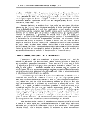 VII SEGeT – Simpósio de Excelência em Gestão e Tecnologia – 2010                            6



semelhanças (ROESCH, 1996). As perguntas estruturadas foram elaboradas utilizando-se
como opções de respostas as escalas de mensuração de múltipla escolha, dicotômica e escala
Litkert (MALHOTRA, 2006). Em relação às perguntas abertas, os entrevistados respondem
com suas próprias palavras. Ressalta-se que para a construção do questionário foram utilizados
instrumentos trabalhos semelhantes desenvolvidas por Morgado (2003), Ribeiro (2007) e
Janial, Sakita, Lopes e Silva (2008).
        Seguindo orientações de Malhotra (2006), para validar esse questionário foi realizado
pré-teste no dia 07/10/2009, com 10 pessoas escolhidas de forma aleatória no campus da
Univali de Balneário Camboriú. A partir desta experiência, foi possível perceber que a coleta
das informações deveria ocorrer em lugar tranqüilo, uma vez que o questionário demandaria
em torno de oito minutos para ser respondido. Verificou-se ainda que algumas questões
deveriam ser reformuladas. O questionário foi aplicado entre os dias 05 e 10/11/2009.
Observa-se que foram encontradas algumas limitações para aplicação do instrumento de coleta
de dados associadas à acessibilidade e disponibilidade das turmas e dos acadêmicos. Em face
dessas restrições, o curso de arquitetura foi retirado da amostra. Para não causar um viés na
pesquisa, o número de elementos relativo a esse curso foi redistribuído entre os respondentes
dos outros cursos. Os dados foram tratados e interpretados a partir da análise estatística
descritiva (ZIKMUND, 2006). Sua apresentação foi elaborada por meio de tabelas e gráficos,
visando a clarificar as interpretações, análises e inferências. Na seção seguinte são
apresentados, interpretados e analisados os dados coletados na pesquisa de campo.


5 APRESENTAÇÕES DOS RESULTADOS E DISCUSSÕES

        Considerando o perfil dos respondentes, os achados indicaram que 41,20% dos
entrevistados são jovens, com idade entre 15 e 20 anos, demonstrando que os alunos estão
buscando cada vez mais cedo o ensino superior. Na sua maioria, 65%, são do curso de direito
e de administração. Pode-se perceber a existência de poucas pessoas com mais de 35 anos nas
salas de aula, embora a população brasileira esteja passando por um processo de
envelhecimento. Infere-se, portanto, que a existência dos cursos para tecnólogos sejam a razão
para esse fenômeno, uma vez que permitem a formação mais rápida às pessoas que precisam
de determinado conhecimento com mais urgência.
        Como o tema da pesquisa se trata do comportamento de compra via internet buscou-se
conhecer a renda individual dos acadêmicos. Constatou-se que 62% dos pesquisados ganham
entre um e três salários mínimos (R$ 465,00 e R$ 1395,00), sendo que parte deste percentual
(35%) possui renda entre um e dois salários mínimos, ganhando até R$ 930,00. Esta baixa
renda encontra explicações na medida em que se confrontam as informações relativas à faixa
etária (15 a 20 anos) e a atividade predominante nesta fase, o estágio preparativo para o
mercado de trabalho. Em que pese esta realidade, constatou-se, ainda, que 22% dos
entrevistados ganham acima de cinco salários mínimos, sendo que mais da metade desse grupo
declarou trabalhar em instituições financeiras e prestadoras de serviços terceirizados. De um
modo geral, 63% dos acadêmicos trabalham em empresas de prestação de serviços e comércio;
a outra parte afirma que são profissionais de instituições de ensino, áreas de saúde e serviços
ligados ao turismo. Além disso, 20% informaram atuar em outro ramo de atividade, destaca-se
que deste percentual certo número de acadêmicos declararam que não trabalham.
       Ao se analisar o acesso à Internet, 69% dos alunos revelou que utilizam esta ferramenta
há mais de três anos e apenas 10% afirma valer-se da mesma há menos tempo. Também foi
perguntado sobre o seu nível de conhecimento a respeito desse instrumento, 56% afirmam ter
excelente domínio sobre o assunto, enquanto 6% asseguram ter pouco conhecimento.
 
