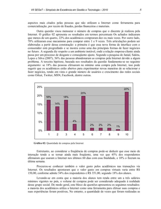 VII SEGeT – Simpósio de Excelência em Gestão e Tecnologia – 2010                           8



aspectos mais citados pelas pessoas que não utilizam a Internet como ferramenta para
comercialização, por receio de fraudes, perdas financeiras e materiais.
        Outra questão visou mensurar o número de compras que o discente já realizou pela
Internet. O gráfico 02 apresenta os resultados em termos percentuais Os achados indicaram
que menos de um quarto, 22% dos acadêmicos compraram dez ou mais vezes. Por outro lado,
78% utilizaram esse mecanismo para comprar entre 1 e 9 vezes. Três articulações podem ser
elaboradas a partir dessa constatação: a primeira é que essa nova forma de interface com o
consumidor está progredindo e se mostra como uma das principais formas de fazer negócios
no futuro. A segunda diz respeito a um ambiente instável, onde a relação empresa-cliente ainda
passa por um processo de desgaste e conseqüente ajuste. Segundo a pesquisa de Janial, Sakita,
Lopes e Silva (2007), 56% das pessoas abandonaram as compras pela Internet devido a algum
problema. A terceira hipótese, baseada nos resultados da questão fundamenta-se no seguinte
argumento: se 18% das pessoas efetuaram no mínimo uma compra pela Internet, isso pode
sugerir que os acadêmicos estão abertos para experimentar novas maneiras de se relacionar e
fazer negócios, tendo em vista o grande número de usuários e crescimento das redes sociais
como Orkut, Twitter, MSN, Facebook, dentre outras.


       25%
                                                                                22%
                                                20%
       20%
               18%             18%

       15%             14%


       10%


        5%                              4%
                                                      2%   2%     2%
                                                                         1%
        0%
                 1       2        3       4       5   6     7        8     9     10


    Gráfico 02: Quantidade de compras pela Internet


        Entretanto, ao considerar a freqüência de compras pode-se deduzir que esse meio de
interação tende a se tornar ainda mais freqüente, uma vez que 45% dos respondentes
afirmaram que usaram a Internet nos últimos 60 dias com essa finalidade, e 10% o fizeram na
última semana.
        Procurou-se conhecer também o valor gasto pelos acadêmicos nas transações via
Internet. Os resultados apontaram que o valor gasto em compras virtuais varia entre R$
150,00, conforme admite 54% dos respondentes e R$ 351,00, segundo 18% dos alunos.
       Levando-se em conta que a maioria dos alunos tem renda entre um a três salários
mínimos vigentes no país, o volume de compras pode ser considerado adequado à realidade
desse grupo social. De modo geral, este bloco de questões apresentou os seguintes resultados:
a maioria dos acadêmicos utiliza a Internet como uma ferramenta para efetuar suas compras e
suas experiências foram positivas, No entanto, a quantidade de vezes que foram realizadas as
 