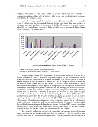 VII SEGeT – Simpósio de Excelência em Gestão e Tecnologia – 2010                                                                          9



compras, bem como o valor gasto ainda são pouco expressivos. Não obstante, os
conhecimentos deste público sobre a Internet é alto, o que pode possibilitar maior segurança
na realização dos negócios online.
       Além de conhecer o perfil dos estudantes e seus hábitos de compra buscou-se entender
o que o público, que faz compras pela Internet, de fato valoriza ao fazer suas compras e,
sobretudo, por quais produtos se interessam. O Gráfico 03 mostra os principais produtos
adquiridos por esses alunos e compara os dados coletados com as pesquisas de Janial, Sakita,
Lopes e Silva (2007) e Ribeiro (2007).


     60%
     50%
     40%
     30%
     20%
     10%
      0%

             ro
               s
                         co
                            s        ic
                                        a        s
                                               ea up a
                                                       s         as            d          o s i cos       ar      do
                                                                                                                    r         s         s
           iv         ni           at                        ist            Dv        t ic              ul              ut
                                                                                                                          ro
                                                                                                                                   af
                                                                                                                                      in
                                            er                           s          e        és
                                                                                               t      el       ta
          L
                   tro        or
                                 m        á        R
                                                     o    ev          d'          m                 C        pu       O          e
                le        Inf          ns               R           C          os          om             om                s os
              E                     ge                                       c            d             C                ur
                                 sa                                    e
                                                                           e         tro                               C
                               s                                     m            le
                            Pa                                   rf u
                                                                                E
                                                            P  e

                                  Pesquisa Atual               Janial, Sakita, Lopes e Silva                     Ribeiro

   Gráfico 03: Principais produtos adquiridos pela Internet
   Adaptado de Janial, Sakita, Lopes e Silva (2007) e Ribeiro (2007)

        Como se pode verificar 30% dos usuários do e-commerce afirma que os livros são os
objetos preferidos de compra. Destaca-se a opção de resposta em que o respondente poderia
descrever livremente outros tipos de produtos comprados pela Internet, dentre os quais se
aponta: relógios, acessórios eróticos e automotivos. Ao se comparar com os achados nos
trabalhos de Janial, Sakita, Lopes e Silva (2007) e Ribeiro (2007), a similaridade está na
predominância da compra de livros. Apesar de esta pesquisa ter sido aplicada em um espaço
universitário, esta categoria de produto é relevante nas três investigações. Um dado curioso é a
utilização da Internet para compra de roupas e acessórios, que juntos somam 19%. Ainda na
mesma linha de raciocínio e levando-se em conta os produtos de mais aceitação pelo
consumidor virtual, a pesquisa de Catalani, Kischienevsky, Ramos e Simão (2004) identificou
que também em 2003, 26% dos produtos comprados naquela época eram de CD’s e DVD’s,
seguido por livros e revistas. Embora a compra de CD’s, DVD’s, passagens aéreas e produtos
relacionados à informática se destacarem nas outras pesquisas, o mesmo não se confirma neste
estudo. Mais uma vez, esse fato pode ser explicado em função da renda dos estudantes; pela
disponibilidade das músicas que são lançadas em formato eletrônico MP3, em que o download
(descarregar ou baixar arquivos) é muitas vezes gratuito. Além disso, por que as prioridades
acadêmicas nessa fase da vida também são mais relacionadas aos estudos.
       Para entender melhor esse novo tipo de consumidor e seu comportamento de compra,
foram apresentados aos respondentes uma lista de produtos a fim de identificar suas
preferências e grau de confiança nas compras online. Esta pergunta envolveu aqueles que se
 