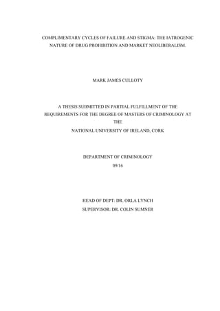COMPLIMENTARY CYCLES OF FAILURE AND STIGMA: THE IATROGENIC
NATURE OF DRUG PROHIBITION AND MARKET NEOLIBERALISM.
MARK JAMES CULLOTY
A THESIS SUBMITTED IN PARTIAL FULFILLMENT OF THE
REQUIREMENTS FOR THE DEGREE OF MASTERS OF CRIMINOLOGY AT
THE
NATIONAL UNIVERSITY OF IRELAND, CORK
DEPARTMENT OF CRIMINOLOGY
09/16
HEAD OF DEPT: DR. ORLA LYNCH
SUPERVISOR: DR. COLIN SUMNER
 