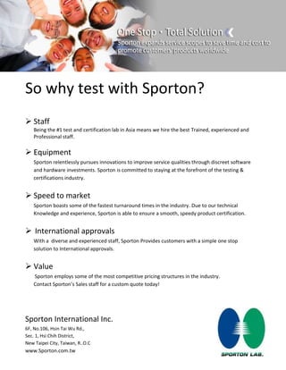 So why test with Sporton?
 Staff
Being the #1 test and certification lab in Asia means we hire the best Trained, experienced and
Professional staff.
 Equipment
Sporton relentlessly pursues innovations to improve service qualities through discreet software
and hardware investments. Sporton is committed to staying at the forefront of the testing &
certifications industry.
 Speed to market
Sporton boasts some of the fastest turnaround times in the industry. Due to our technical
Knowledge and experience, Sporton is able to ensure a smooth, speedy product certification.
 International approvals
With a diverse and experienced staff, Sporton Provides customers with a simple one stop
solution to International approvals.
 Value
Sporton employs some of the most competitive pricing structures in the industry.
Contact Sporton’s Sales staff for a custom quote today!
Sporton International Inc.
6F, No.106, Hsin Tai Wu Rd.,
Sec. 1, Hsi Chih District,
New Taipei City, Taiwan, R..O.C
www.Sporton.com.tw
 