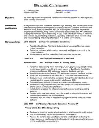 Elisabeth Christensen
611 Darlington Way E-mail: danbethc@gmail.com
Lincoln, CA 95648 Cell: (916) 261-0461
Objective To obtain a part-time Independent Transaction Coordinator position in a well-organized,
team oriented environment.
Summary of
qualifications
Background in ZipForm, Zone Beta, and DocuSign. Assisting Real Estate Agent in flow
of transaction paperwork from opening to closing of escrow. Extensive experience with
Microsoft Word, Excel, QuickBooks, AR/ AP, invoicing and collections. 13 years of
experience in data entry, filing, various clerical and receptionist duties. A+ Certification
in computer hardware repair and training in ESD safety. Hands on training in hardware
and software troubleshooting, installation, upgrading and repair. Small network set up
and troubleshooting. Knowledge of Windows 7, 8, and 10 environments.
Work experience 2016- Present Entry Level Transaction Coordinator
• Assist the Real Estate Agent and Broker in the processing of the real estate/
broker transaction.
• Gathering, reviewing all information, paperwork and following up on all of the
contractual items.
• Putting together the final broker file of the real estate transaction.
2004- 2014 Self Employed Bookkeeper/ IT Assistant
Primary client: A to Z Window Screens & Chimney Sweep
• Performed Bookkeeping duties including A/P, A/R, payroll, daily receipt entries,
invoicing and weekly, monthly and yearly reports in QuickBooks. Assisted in
implementing Service CEO as the new customer database program.
• Assisted in implementing Service CEO as the new customer database program
• Scheduled appointments in the Service CEO customer database software.
• Executed mass email marketing campaigns through Constant Contact, the email
marketing online service, in conjunction with Service CEO.
• Completed assorted basic computer and network troubleshooting repairs.
• Installed and diagnosed electronic office equipment, including a new internet
phone system and networking hardware.
• Installed and upgraded the office computer software and existing operating
systems.
• Custom built a new basic server computer as well as integrated the server and
present computers into the existing network.
• Performed work for home as needed using LogMeIn remote computer access
software.
2003-2004 Self Employed Computer Consultant Rocklin, CA
Primary client: Blue Skies Vintage Living
• Designed and put into service a basic website to aide in advertising of the store.
• Built and maintained the office computer and small network.
• Advised the owner in best use of computer and small network technology to
ensure success in reaching out online to customers and expanding her presence
on the web to obtain new customers.
 