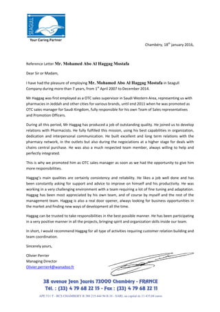  
 
Chambéry, 18th
 january 2016, 
 
Reference Letter Mr. Mohamed Abo Al Haggag Mostafa 
Dear Sir or Madam, 
I have had the pleasure of employing Mr. Mohamed Abo Al Haggag Mostafa in Seagull 
Company during more than 7 years, from 1st
 April 2007 to December 2014. 
Mr Haggag was first employed as a OTC sales supervisor in Saudi Western Area, representing us with 
pharmacies in Jeddah and other cities for various brands, until end 2011 when he was promoted as 
OTC sales manager for Saudi Kingdom, fully responsible for his own Team of Sales representatives 
and Promotion Officers. 
During all this period, Mr Haggag has produced a job of outstanding quality. He joined us to develop 
relations with Pharmacists. He fully fulfilled this mission, using his best capabilities in organization, 
dedication  and  interpersonal  communication.  He  built  excellent  and  long  term  relations  with  the 
pharmacy network, in the outlets but also during the negociations at a higher stage for deals with 
chains central purchase. He was also a much respected team member, always willing to help and 
perfectly integrated. 
This is why we promoted him as OTC sales manager as soon as we had the opportunity to give him 
more responsibilities.  
Haggag’s  main  qualities  are  certainly  consistency  and  reliability.  He  likes  a  job  well  done  and  has 
been constantly asking for support and advice to improve on himself and his productivity. He was 
working in a very challenging environment with a team requiring a lot of fine tuning and adaptation. 
Haggag has been most appreciated by his own team, and of course by myself and the rest of the 
management team. Haggag is also a real door opener, always looking for business opportunities in 
the market and finding new ways of development all the time. 
Haggag can be trusted to take responsibilities in the best possible manner. He has been participating 
in a very positive manner in all the projects, bringing spirit and organization skills inside our team. 
In short, I would recommend Haggag for all type of activities requiring customer relation building and 
team coordination. 
Sincerely yours, 
Olivier Perrier 
Managing Director 
Olivier.perrier4@wanadoo.fr 
 