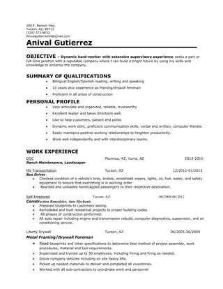200 E. Benson Hwy.
Tucson, AZ, 85713
(520) 373-8032
Anivalgutierrez04@gmail.com
Anival Gutierrez
OBJECTIVE – Dynamic hard-worker with extensive supervisory experience seeks a part or
full-time position with a reputable company where I can build a bright future by using my skills and
knowledge to enhance the company.
SUMMARY OF QUALIFICATIONS
• Bilingual English/Spanish reading, writing and speaking
• 10 years plus experience as framing/drywall foreman
• Proficient in all areas of construction
PERSONAL PROFILE
• Very articulate and organized, reliable, trustworthy
• Excellent leader and takes directions well.
• Like to help customers, patient and polite.
• Dynamic work ethic, proficient communication skills, verbal and written, computer literate.
• Easily maintains positive working relationships to heighten productivity.
• Work well independently and with interdisciplinary teams.
WORK EXPERIENCE
DOC Florence, AZ, Yuma, AZ 2013-2015
Ranch Maintenance, Landscaper
MV Transportation Tucson, AZ 12/2012-01/2013
Bus Driver
• Checked condition of a vehicle’s tires, brakes, windshield wipers, lights, oil, fuel, water, and safety
equipment to ensure that everything is in working order
• Boarded and unloaded handicapped passengers to their respective destination.
Self Employed Tucson, AZ. 06/2009-06/2012
Construction Remodeler, Auto Mechanic
• Prepared blueprints to customers asking.
• Remodeled and built residential projects to proper building codes.
• All phases of construction performed.
• All auto repair including engine and transmission rebuild, computer diagnostics, suspension, and air
conditioning service.
Liberty Drywall Tucson, AZ 06/2005-06/2009
Metal Framing/Drywall Foreman
• Read blueprints and other specifications to determine best method of project assembly, work
procedures, material and tool requirements.
• Supervised and trained up to 30 employees, including hiring and firing as needed.
• Drove company vehicles including on site heavy lifts.
• Picked up needed materials to deliver and completed all inventories.
• Worked with all sub-contractors to coordinate work and personnel
 