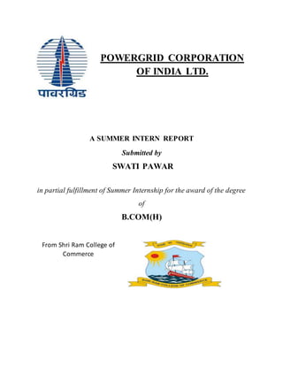POWERGRID CORPORATION
OF INDIA LTD.
A SUMMER INTERN REPORT
Submitted by
SWATI PAWAR
in partial fulfillment of Summer Internship for the award of the degree
of
B.COM(H)
From Shri Ram College of
Commerce
 