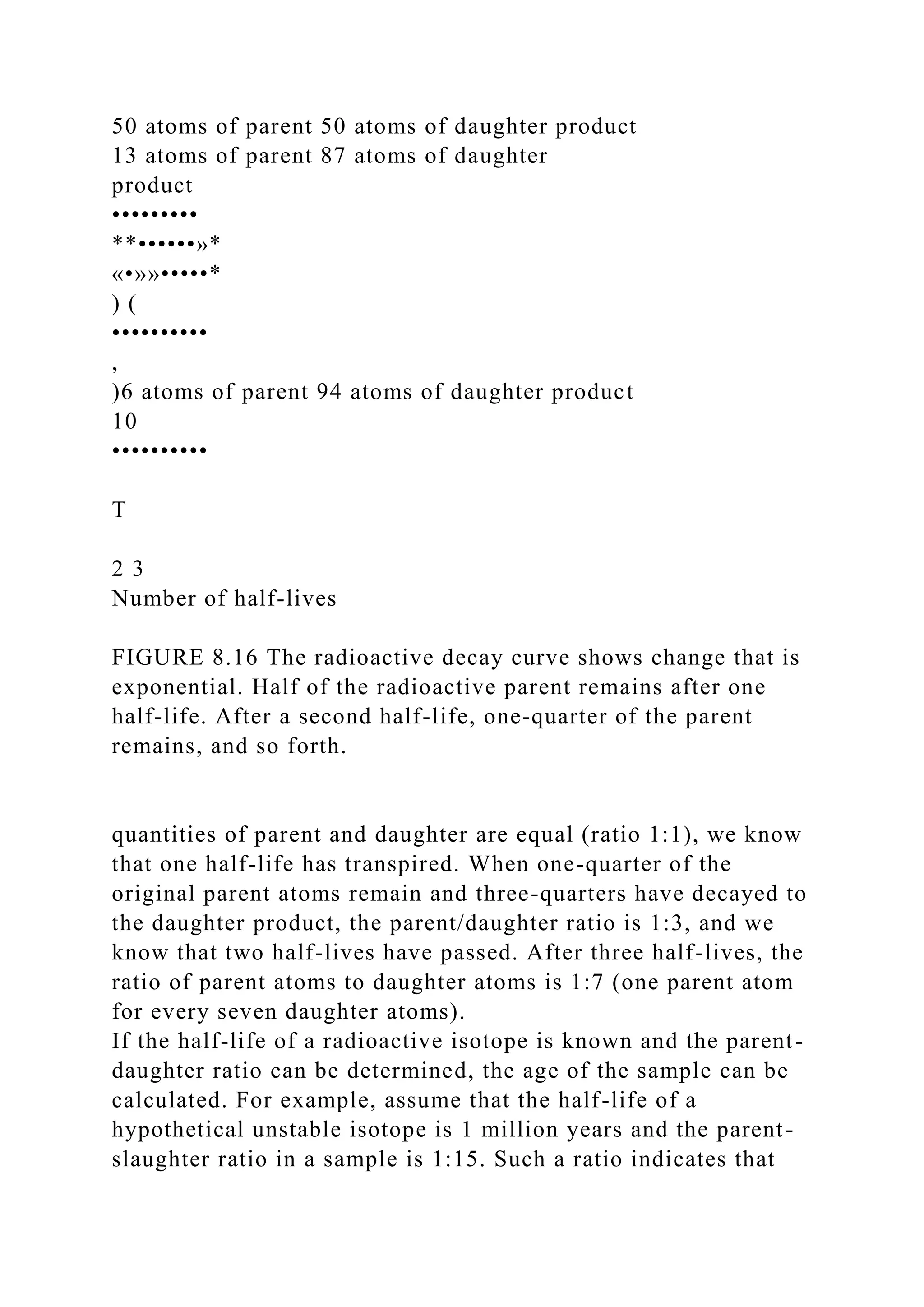 50 atoms of parent 50 atoms of daughter product
13 atoms of parent 87 atoms of daughter
product
•••••••••
**••••••»*
«•»»•••••*
) (
••••••••••
,
)6 atoms of parent 94 atoms of daughter product
10
••••••••••
T
2 3
Number of half-lives
FIGURE 8.16 The radioactive decay curve shows change that is
exponential. Half of the radioactive parent remains after one
half-life. After a second half-life, one-quarter of the parent
remains, and so forth.
quantities of parent and daughter are equal (ratio 1:1), we know
that one half-life has transpired. When one-quarter of the
original parent atoms remain and three-quarters have decayed to
the daughter product, the parent/daughter ratio is 1:3, and we
know that two half-lives have passed. After three half-lives, the
ratio of parent atoms to daughter atoms is 1:7 (one parent atom
for every seven daughter atoms).
If the half-life of a radioactive isotope is known and the parent-
daughter ratio can be determined, the age of the sample can be
calculated. For example, assume that the half-life of a
hypothetical unstable isotope is 1 million years and the parent-
slaughter ratio in a sample is 1:15. Such a ratio indicates that
 