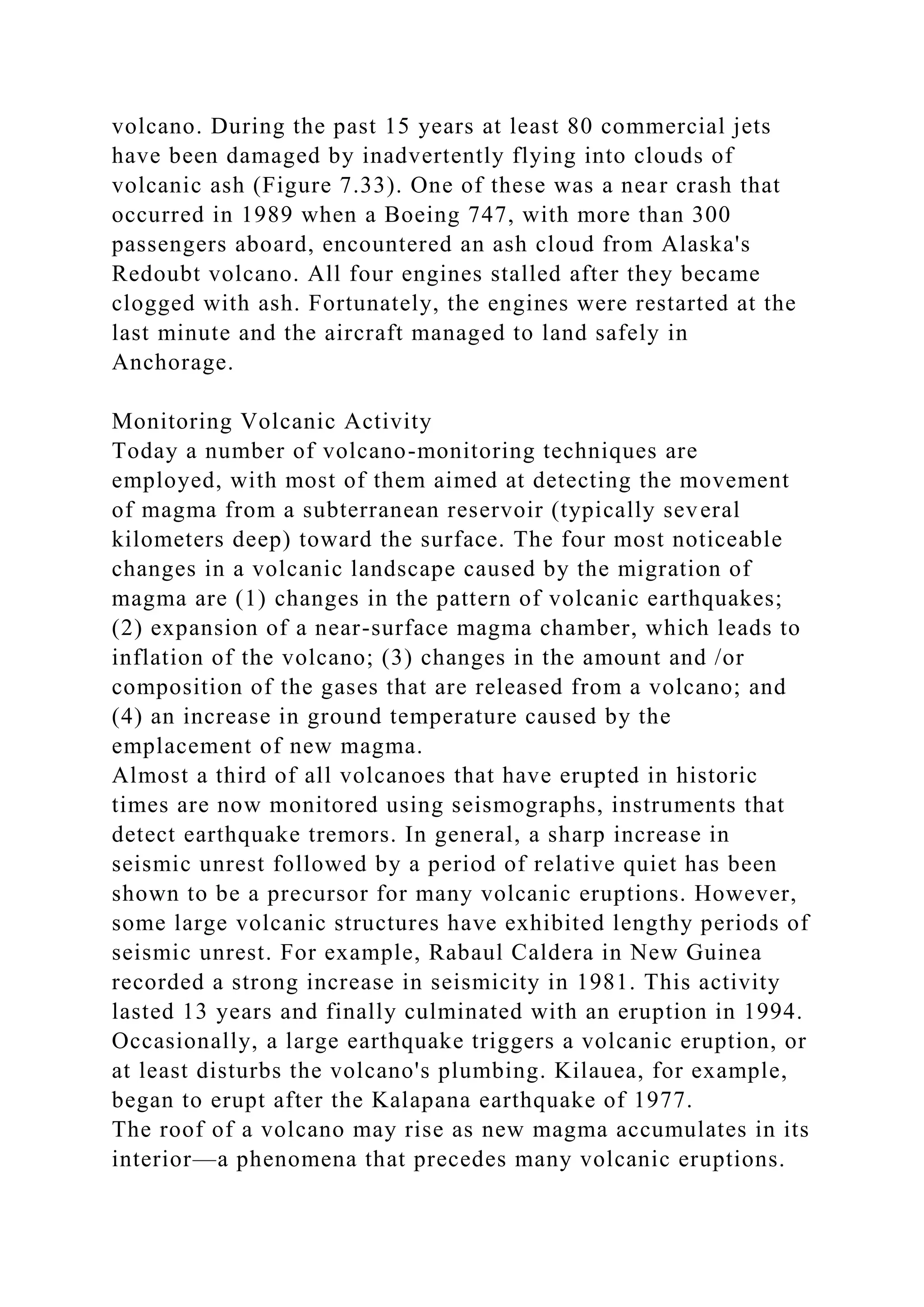 volcano. During the past 15 years at least 80 commercial jets
have been damaged by inadvertently flying into clouds of
volcanic ash (Figure 7.33). One of these was a near crash that
occurred in 1989 when a Boeing 747, with more than 300
passengers aboard, encountered an ash cloud from Alaska's
Redoubt volcano. All four engines stalled after they became
clogged with ash. Fortunately, the engines were restarted at the
last minute and the aircraft managed to land safely in
Anchorage.
Monitoring Volcanic Activity
Today a number of volcano-monitoring techniques are
employed, with most of them aimed at detecting the movement
of magma from a subterranean reservoir (typically several
kilometers deep) toward the surface. The four most noticeable
changes in a volcanic landscape caused by the migration of
magma are (1) changes in the pattern of volcanic earthquakes;
(2) expansion of a near-surface magma chamber, which leads to
inflation of the volcano; (3) changes in the amount and /or
composition of the gases that are released from a volcano; and
(4) an increase in ground temperature caused by the
emplacement of new magma.
Almost a third of all volcanoes that have erupted in historic
times are now monitored using seismographs, instruments that
detect earthquake tremors. In general, a sharp increase in
seismic unrest followed by a period of relative quiet has been
shown to be a precursor for many volcanic eruptions. However,
some large volcanic structures have exhibited lengthy periods of
seismic unrest. For example, Rabaul Caldera in New Guinea
recorded a strong increase in seismicity in 1981. This activity
lasted 13 years and finally culminated with an eruption in 1994.
Occasionally, a large earthquake triggers a volcanic eruption, or
at least disturbs the volcano's plumbing. Kilauea, for example,
began to erupt after the Kalapana earthquake of 1977.
The roof of a volcano may rise as new magma accumulates in its
interior—a phenomena that precedes many volcanic eruptions.
 