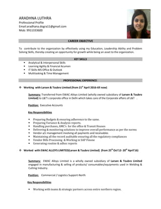 ARADHNA LUTHRA
Professional Profile
Email:aradhana.dogra11@gmail.com
Mob: 9911333600
CAREER OBJECTIVE
To contribute to the organization by effectively using my Education, Leadership Ability and Problem
Solving Skills, thereby creating an opportunity for growth while being an asset to the organization.
KEY SKILLS
 Analytical & Interpersonal Skills
 Learning Agility & Financial Acumen
 IT Skills-MS Office & Outlook
 Multitasking & Time Management
PROFESSIONAL EXPERIENCE:
 Working with Larsen & Toubro Limited (from 21st
April 2016-till now)
Summary: Transferred from EWAC Alloys Limited (wholly owned subsidiary of Larsen & Toubro
Limited) to L&T’s corporate office in Delhi which takes care of the Corporate affairs of L&T .
Position: Executive Accounts
Key Responsibilities
 Preparing Budgets & ensuring adherence to the same.
 Preparing Variance & Analysis reports.
 Handling purchases, AMC’s for the office & Transit Houses
 Delivering & monitoring solutions to improve overall performance as per the norms
 Vendor a/c management involving all payments and receivables
 Maintaining all the record auditable ensuring all the regulatory compliances
 Vendor Bills Processing & Working in SAP Finone
 Generating routine & adhoc reports
 Worked with EWAC ALLOYS LIMITED(Larsen & Toubro Limited) (from 25th
Oct’12- 20th
April'16)
Summary: EWAC Alloys Limited is a wholly owned subsidiary of Larsen & Toubro Limited
engaged in manufacturing & selling of products/ consumables/equipments used in Welding &
Cutting Industry.
Position: Commercial / Logistics Support-North
Key Responsibilities
 Working with teams & strategic partners across entire northern region.
 