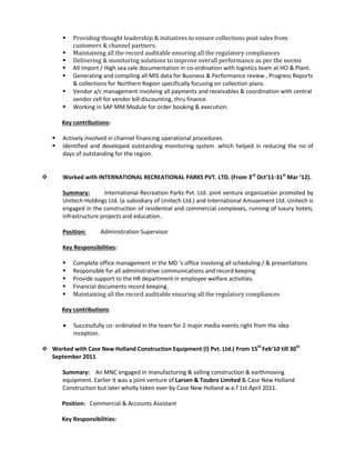  Providing thought leadership & initiatives to ensure collections post sales from
customers & channel partners.
 Maintaining all the record auditable ensuring all the regulatory compliances
 Delivering & monitoring solutions to improve overall performance as per the norms
 All import / High sea sale documentation in co-ordination with logistics team at HO & Plant.
 Generating and compiling all MIS data for Business & Performance review , Progress Reports
& collections for Northern Region specifically focusing on collection plans.
 Vendor a/c management involving all payments and receivables & coordination with central
vendor cell for vendor bill discounting, thru finance.
 Working in SAP MM Module for order booking & execution.
Key contributions:
 Actively involved in channel financing operational procedures.
 Identified and developed outstanding monitoring system .which helped in reducing the no of
days of outstanding for the region.
 Worked with INTERNATIONAL RECREATIONAL PARKS PVT. LTD. (From 3rd
Oct’11-31st
Mar ’12).
Summary: International Recreation Parks Pvt. Ltd. joint venture organization promoted by
Unitech Holdings Ltd. (a subsidiary of Unitech Ltd.) and International Amusement Ltd. Unitech is
engaged in the construction of residential and commercial complexes, running of luxury hotels,
infrastructure projects and education..
Position: Administration Supervisor
Key Responsibilities:
 Complete office management in the MD ‘s office involving all scheduling / & presentations
 Responsible for all administrative communications and record keeping
 Provide support to the HR department in employee welfare activities.
 Financial documents record keeping.
 Maintaining all the record auditable ensuring all the regulatory compliances
Key contributions:
 Successfully co- ordinated in the team for 2 major media events right from the idea
inception.
 Worked with Case New Holland Construction Equipment (I) Pvt. Ltd.( From 15th
Feb’10 till 30th
September 2011
Summary: An MNC engaged in manufacturing & selling construction & earthmoving
equipment. Earlier it was a joint venture of Larsen & Toubro Limited & Case New Holland
Construction but later wholly taken over by Case New Holland w.e.f 1st April 2011.
Position: Commercial & Accounts Assistant
Key Responsibilities:
 