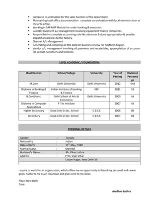  Complete co-ordination for the sales function of the department.
 Maintaining total office documentation complete co-ordination with local administration at
the area office.
 Working in SAP MM Module for order booking & execution.
 Capital Equipment a/c management involving equipment finance companies.
 Responsible for complete accounting role like advances & dues appropriation & provide
dispatch clearances to the factory.
 Channel A/c Management
 Generating and compiling all MIS data for Business review for Northern Region.
 Vendor a/c management involving all payments and receivables, appropriation of accounts
for vendor customers and stockists.
LEVEL ACADEMIC / FOUNDATION:
Qualification School/College University Year of
Passing
Division/
Percenta
ge
M.Com Delhi University Delhi University 2012 IInd
Diploma in Banking &
Finance
Indian Institute of banking
& Finance
IIBF 2011 59
B.Com(hons) Delhi School of Arts &
Commerce
Delhi University 2009 Ist
Diploma in Computer
Applications
F-Tec Institute 2007 Ist
Higher Secondary Govt.Girls Sr.Sec. School C.B.S.E 2006 89
Secondary Govt.Girls Sr.Sec. School C.B.S.E 2004 81
PERSONAL DETAILS
Gender : Female
Nationality : Indian
Date of Birth : 11th
May, 1989
Marital Status : Married
Husband’s Name : Mr.Vikas Luthra
Address : P-93, Vijar Vihar
Uttam Nagar, New Delhi-59
I aspire to work for an organization, which offers me an opportunity to blend my personal and career
goals, nurtures me as an individual and gives vent to my ideas.
Place: New Delhi
Date:
Aradhna Luthra
 