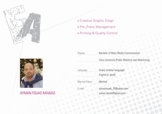 AAA
• Creative Graphic Dsign
• Pre_Press Management
• Printing & Quality Control
AYMAN FOUAD MAWAD
Degree : Bachelor of Mass Media Communication
Cairo University (Public Relations and Advertising)
Language : Arabic (mother language)
English (v. good)
Marital Status : Married
E-mail : aymanfouad_70@yahoo.com
ayman.ﬁneart@gmail.com
 