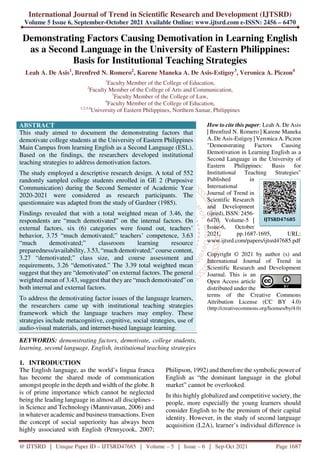 International Journal of Trend in Scientific Research and Development (IJTSRD)
Volume 5 Issue 6, September-October 2021 Available Online: www.ijtsrd.com e-ISSN: 2456 – 6470
@ IJTSRD | Unique Paper ID – IJTSRD47685 | Volume – 5 | Issue – 6 | Sep-Oct 2021 Page 1687
Demonstrating Factors Causing Demotivation in Learning English
as a Second Language in the University of Eastern Philippines:
Basis for Institutional Teaching Strategies
Leah A. De Asis1
, Brenfred N. Romero2
, Karene Maneka A. De Asis-Estigoy3
, Veronica A. Piczon4
1
Faculty Member of the College of Education,
2
Faculty Member of the College of Arts and Communication,
3
Faculty Member of the College of Law,
4
Faculty Member of the College of Education,
1,2,3,4
University of Eastern Philippines, Northern Samar, Philippines
ABSTRACT
This study aimed to document the demonstrating factors that
demotivate college students at the University of Eastern Philippines
Main Campus from learning English as a Second Language (ESL).
Based on the findings, the researchers developed institutional
teaching strategies to address demotivation factors.
The study employed a descriptive research design. A total of 552
randomly sampled college students enrolled in GE 2 (Purposive
Communication) during the Second Semester of Academic Year
2020-2021 were considered as research participants. The
questionnaire was adapted from the study of Gardner (1985).
Findings revealed that with a total weighted mean of 3.46, the
respondents are “much demotivated” on the internal factors. On
external factors, six (6) categories were found out, teachers’
behavior, 3.75 “much demotivated;” teachers’ competence, 3.63
“much demotivated;” classroom learning resource
preparedness/availability, 3.53, “much demotivated;” course content,
3.27 “demotivated;” class size, and course assessment and
requirements, 3.26 “demotivated.” The 3.39 total weighted mean
suggest that they are “demotivated” on external factors. The general
weighted mean of 3.43, suggest that they are “much demotivated” on
both internal and external factors.
To address the demotivating factor issues of the language learners,
the researchers came up with institutional teaching strategies
framework which the language teachers may employ. These
strategies include metacognitive, cognitive, social strategies, use of
audio-visual materials, and internet-based language learning.
KEYWORDS: demonstrating factors, demotivate, college students,
learning, second language, English, institutional teaching strategies
How to cite this paper: Leah A. De Asis
| Brenfred N. Romero | Karene Maneka
A. De Asis-Estigoy | Veronica A. Piczon
"Demonstrating Factors Causing
Demotivation in Learning English as a
Second Language in the University of
Eastern Philippines: Basis for
Institutional Teaching Strategies"
Published in
International
Journal of Trend in
Scientific Research
and Development
(ijtsrd), ISSN: 2456-
6470, Volume-5 |
Issue-6, October
2021, pp.1687-1695, URL:
www.ijtsrd.com/papers/ijtsrd47685.pdf
Copyright © 2021 by author (s) and
International Journal of Trend in
Scientific Research and Development
Journal. This is an
Open Access article
distributed under the
terms of the Creative Commons
Attribution License (CC BY 4.0)
(http://creativecommons.org/licenses/by/4.0)
1. INTRODUCTION
The English language, as the world’s lingua franca
has become the shared mode of communication
amongst people in the depth and width of the globe. It
is of prime importance which cannot be neglected
being the leading language in almost all disciplines -
in Science and Technology (Mannivanan, 2006) and
in whatever academic and business transactions. Even
the concept of social superiority has always been
highly associated with English (Pennycook, 2007;
Philipson, 1992) and therefore the symbolic power of
English as “the dominant language in the global
market” cannot be overlooked.
In this highly globalized and competitive society, the
people, more especially the young learners should
consider English to be the premium of their capital
identity. However, in the study of second language
acquisition (L2A), learner’s individual difference is
IJTSRD47685
 