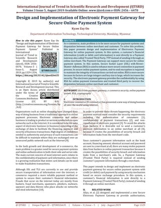 International Journal of Trend in Scientific Research and Development (IJTSRD)
Volume 3 Issue 5, August 2019 Available Online: www.ijtsrd.com e-ISSN: 2456 – 6470
@ IJTSRD | Unique Paper ID – IJTSRD26635 | Volume – 3 | Issue – 5 | July - August 2019 Page 1329
Design and Implementation of Electronic Payment Gateway for
Secure Online Payment System
Kyaw Zay Oo
Department of Information Technology, Technological University, Mandalay, Myanmar
How to cite this paper: Kyaw Zay Oo
"Design and Implementation of Electronic
Payment Gateway for Secure Online
Payment System" Published in
International
Journal of Trend in
Scientific Research
and Development
(ijtsrd), ISSN: 2456-
6470, Volume-3 |
Issue-5, August
2019,pp.1329-1334,
https://doi.org/10.31142/ijtsrd26635
Copyright © 2019 by author(s) and
International Journalof Trendin Scientific
Research and Development Journal. This
is an Open Access article distributed
under the terms of
the Creative
CommonsAttribution
License (CC BY 4.0)
(http://creativecommons.org/licenses/by
/4.0)
ABSTRACT
In e-commerce, main problem is to be more secure for payment systems and
disputation between online merchant and customer. To solve this problem,
this paper presents design and implementation of Electronics Payment
Gateway for online payment system. In this system, a customer’s financial
information (credit or debit card information) is sent directly to a Payment
Gateway also called Trusted Third Party, TTP instead of sending it through an
online merchant. The Payment Gateway can support more secure for online
payment system. In this system, Secure Socket Layer (SSL) with Rivest–
Shamir–Adleman (RSA)isusedtoenhancemoresecure connectioninpayment
process. In secure online payment system, end-to-end encryption is required
to maintain the integrity of transactions carried outonline.RSA ismoresecure
because its factors are large integers and key size is large, which increases the
security. The electronicpaymentgatewayprovidestheconfidentialitybyusing
RSA for online payment transactions and trusted third party to recover the
disputation between online merchant and customer.
KEYWORDS: electronic payment gateway, e-commerce security, online payment
system, RSA, cryptography
I. INTRODUCTION
Electronic commerce (E-commerce)haspresented anewwayof doingbusiness
all over the world using internet.
Organizations such as online shopping have changed their
way of doing business from a traditional approach to online
payment processes. Electronic commerce and online
business is trading in productorservices conductedviaopen
networks such as the Internet. It is consideredtobethesales
aspect of electronic business (e-business) consisting of the
exchange of data to facilitate the financing, payment and
security of business transactions. High degree of confidence
needed in authenticity and privacy of such transactions can
be difficult to maintain where they are exchanged over an
unsecured public network such as the Internet [9].
In the both growth and development of e-commerce, the
main problem is a greater need for secure payment systems
and online authentication in both client side and serverside.
The main current concern of most internet users relates to
the confidentiality of payment card information, since there
is a growing realization that stolen card details can be used
to make fraudulent transactions.
Although SSL and TLS are currently in use and provide
secure transportation of information over the internet, e-
commerce required a more reliable payment method or
system to secure their customer’s financial information.
Frauds that occur on the internet today are mostly from
hackers, fraud merchants, spammers, phishers, malware,
spyware and data thieves who place attacks on networks
and steal information [10].
In order to prevent these threats happening, the electronic
payment services must consider the security requirements
including the authentication of consumers [1],
confidentiality of payment transactions [2], and non-
repudiation of electronic payment [3]. To avoid the attacks
from hackers, it is desirable not to send a customer’s
payment information to an online merchant at all [4],
because it creates the possibilities of security breach and
information leaks from the merchant’s side.
Since customer’s payment information such as the bank
account, financing amount, identical account and password
are sent to a merchant at all, there are many stolen payment
data from hackers in online payment transaction because it
creates the possibilities of security breach and information
leaks from a merchant’s side. So, a Payment Gateway
(Trusted Third Party) is required instead of sending
customer's payment information through a merchant.
This paper intends to design and implement an electronic
payment gateway for secure online payment system with
credit (or debit) card payment by using security mechanism
based on secure exchange procedure. In this system, a
customer’s financial information is sent directly to a
Payment Gateway (Trusted Third Party), instead of sending
it through an online merchant.
II. RELATED WORK
Ailya, et al. [2] designed and implemented a new Secure
Electronic Payment Gateway to provide authorization,
IJTSRD26635
 