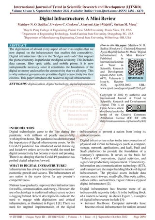 International Journal of Trend in Scientific Research and Development (IJTSRD)
Volume 6 Issue 6, September-October 2022 Available Online: www.ijtsrd.com e-ISSN: 2456 – 6470
@ IJTSRD | Unique Paper ID – IJTSRD52242 | Volume – 6 | Issue – 6 | September-October 2022 Page 2058
Digital Infrastructure: A Mini Review
Matthew N. O. Sadiku1
, Uwakwe C. Chukwu2
, Abayomi Ajayi-Majebi3
, Sarhan M. Musa1
1
Roy G. Perry College of Engineering, Prairie View A&M University, Prairie View, TX, USA
2
Department of Engineering Technology, South Carolina State University, Orangeburg, SC, USA
3
Department of Manufacturing Engineering, Central State University, Wilberforce, OH, USA
ABSTRACT
The digitization of almost every aspect of our lives implies that we
now depend on the infrastructure that enables this connectivity.
Digital infrastructure refers to the “bridges and roads” that support
the global economy, in particular the digital economy. This includes
data centers, fiber optic cable, and mobile phone. It is now
indispensable necessity since it constitutes the foundation of the
digital economy and enables the connectivity that we all enjoy. This
is why national governments prioritize digital connectivity for their
citizens. This paper introduces the reader to digital infrastructure.
KEYWORDS: digitalization, digital technology, digital infrastructure
How to cite this paper: Matthew N. O.
Sadiku | Uwakwe C. Chukwu | Abayomi
Ajayi-Majebi | Sarhan M. Musa "Digital
Infrastructure: A Mini Review"
Published in
International Journal
of Trend in
Scientific Research
and Development
(ijtsrd), ISSN: 2456-
6470, Volume-6 |
Issue-6, October
2022, pp.2058-2062, URL:
www.ijtsrd.com/papers/ijtsrd52242.pdf
Copyright © 2022 by author(s) and
International Journal of Trend in
Scientific Research and Development
Journal. This is an
Open Access article
distributed under the
terms of the Creative Commons
Attribution License (CC BY 4.0)
(http://creativecommons.org/licenses/by/4.0)
INTRODUCTION
Digital technologies came to the fore during the
pandemic, with millions of people successfully
working from home. The pandemic has demonstrated
the importance of digital infrastructure assets. As the
Covid-19 pandemic has introduced social distancing
and lockdown orders across the world, the need for
digital connectivity has become evident and pressing.
There is no denying that the Covid-19 pandemic has
pushed digital adoption forward.
WHAT IS DIGITAL INFRASTRUTURE?
Infrastructure has always been important to nations’
economic growth and success. The infrastructure of
any nation is the major driver for any country’s
competitiveness.
Nations have gradually improved their infrastructures
for traffic, communication, and energy. However, the
use of technology in traditional infrastructure sectors
is lagging behind. Recent developments indicate the
need to engage with digitization and critical
infrastructure, as illustrated in Figure 1 [1]. There is a
need for targeted implementation of the digital
infrastructure to prevent a nation from losing its
competitiveness.
Digital infrastructure refers to the interconnection of
physical and virtual technologies (such as compute,
storage, network, applications, and IaaS, PaaS and
SaaS platforms) to provide the foundation of a
company’s operations. It serves as the basis for
“Industry 4.0” innovations, digital activities, and
significant productivity improvement. Connectivity,
information and communications technology (ICT),
and transport are the major building blocks of digital
infrastructure. The physical assets include data
centers, macro towers, small cells, fiber optic cables,
sub sea cables, and satellites. Figure 2 shows a typical
digital infrastructure [2].
Digital infrastructure has become more of an
indispensable necessity today. It is the building block
of a modern economy. As shown Figure 3, examples
of digital infrastructure include [3]:
Internet Backbone: Computer networks have
become critical infrastructure for nations around
IJTSRD52242
 