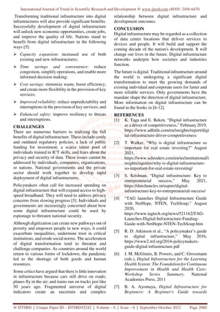 International Journal of Trend in Scientific Research and Development @ www.ijtsrd.com eISSN: 2456-6470
@ IJTSRD | Unique Paper ID – IJTSRD52242 | Volume – 6 | Issue – 6 | September-October 2022 Page 2060
Transforming traditional infrastructure into digital
infrastructures will also provide significant benefits.
Successfully development of digital infrastructure
will unlock new economic opportunities, create jobs,
and improve the quality of life. Nations stand to
benefit from digital infrastructure in the following
ways [5]:
Capacity expansion: increased use of both
existing and new infrastructures;
Time savings and convenience: reduce
congestion, simplify operations, and enable more
informed decision making;
Cost savings: minimize waste, boost efficiency,
and create more flexibility in the provision of key
services;
Improved reliability: reduce unpredictability and
interruptions in the provision of key services; and
Enhanced safety: improve resiliency to threats
and interruptions.
CHALLENGES
There are numerous barriers to realizing the full
benefits of digital infrastructure. These include costly
and outdated regulatory policies, a lack of public
funding for investment, a scarce talent pool of
individuals trained in ICT skills, and fears about the
privacy and security of data. These issues cannot be
addressed by individuals, companies, organizations,
or nations. National governments and the private
sector should work together to develop rapid
deployment of digital infrastructures.
Policymakers often call for increased spending on
digital infrastructure that will expand access to high-
speed broadband. They will need to address privacy
concerns from slowing progress [5]. Individuals and
governments are increasingly concerned about how
some digital infrastructure could be used by
espionage to threaten national security.
Although digitization can create new pathways out of
poverty and empower people in new ways, it could
exacerbate inequalities, undermine trust in critical
institutions, and erode social norms. The acceleration
of digital transformation tend to threaten and
challenge companies. As countries around the world
return to various forms of lockdown, the pandemic
led to the shortage of both goods and human
resources.
Some critics have argued that there is little innovation
in infrastructure because cars still drive on roads;
planes fly in the air; and trains run on tracks just like
50 years ago. Fragmented universe of digital
indicators create an uncertain and complex
relationship between digital infrastructure and
development outcomes.
CONCLUSION
Digital infrastructure may be regarded as a collection
of data center locations that deliver services to
devices and people. It will build and support the
coming decade of the nation's development. It will
change our lives in the future. Digital infrastructure
networks underpin how societies and industries
function.
The future is digital. Traditional infrastructure around
the world is undergoing a significant digital
transformation to meet the growing demands of
existing individual and corporate users for faster and
more reliable services. Only governments have the
mandate shape the direction of digital infrastructure.
More information on digital infrastructure can be
found in the books in [6-12].
REFERENCES
[1] K. Taga and E. Beken, “Digital infrastructure
as a driver of competitiveness,” February 2019,
https://www.adlittle.com/en/insights/report/digi
tal-infrastructure-driver-competitiveness
[2] T. Walker, “Why is digital infrastructure so
important for real estate investing?” August
2021,
https://www.schroders.com/en/us/institutional/i
nsights/equities/why-is-digital-infrastructure-
so-important-for-real-estate-investing/
[3] S. Krishnan, “Digital infrastructure: Key to
entrepreneurial success,” May 2021,
https://dutchuncles.in/aspire/digital-
infrastructure-key-to-entrepreneurial-success/
[4] “TAG launches Digital Infrastructure Guide
with NetHope, NTEN, TechSoup,” August
2020,
https://www.tagtech.org/news/521162/TAG-
Launches-Digital-Infrastructure-Funding-
Guide-with-NetHope-NTEN-TechSoup.htm
[5] R. D. Atkinson et al., “A policymaker’s guide
to digital infrastructure,” May 2016,
https://www2.itif.org/2016-policymakers-
guide-digital-infrastructure.pdf
[6] J. M. McGinnis, B. Powers, and C. Grossmann
(eds.), Digital Infrastructure for the Learning
Health System: The Foundation for Continuous
Improvement in Health and Health Care:
Workshop Series Summary. National
Academies Press, 2011
[7] B. A. Ayomaya, Digital Infrastructure for
Beginners: A Beginner's Guide towards
 
