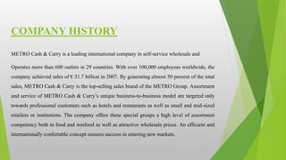 METRO Cash & Carry is a leading international company in self-service wholesale and
Operates more than 600 outlets in 29 countries. With over 100,000 employees worldwide, the
company achieved sales of € 31.7 billion in 2007. By generating almost 50 percent of the total
sales, METRO Cash & Carry is the top-selling sales brand of the METRO Group. Assortment
and service of METRO Cash & Carry’s unique business-to-business model are targeted only
towards professional customers such as hotels and restaurants as well as small and mid-sized
retailers or institutions. The company offers these special groups a high level of assortment
competency both in food and nonfood as well as attractive wholesale prices. An efficient and
internationally conferrable concept ensures success in entering new markets.
COMPANY HISTORY
 