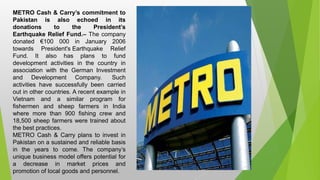 METRO Cash & Carry’s commitment to
Pakistan is also echoed in its
donations to the President’s
Earthquake Relief Fund.– The company
donated €100 000 in January 2006
towards President's Earthquake Relief
Fund. It also has plans to fund
development activities in the country in
association with the German Investment
and Development Company. Such
activities have successfully been carried
out in other countries. A recent example in
Vietnam and a similar program for
fishermen and sheep farmers in India
where more than 900 fishing crew and
18,500 sheep farmers were trained about
the best practices.
METRO Cash & Carry plans to invest in
Pakistan on a sustained and reliable basis
in the years to come. The company’s
unique business model offers potential for
a decrease in market prices and
promotion of local goods and personnel.
 