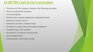 10 METRO Cash & Carry principles
 The success of the company is based on the following principles:
 Focus on professional customers
 One-stop shopping
 Efficient store concept designed for professional needs
 Advanced customer service
 Enhanced customers’ competitiveness
 Excellence in supply chain and quality management
 Strengthening of local suppliers
 Development of national infrastructures
 Career opportunities
 Internationally transferable concept
 