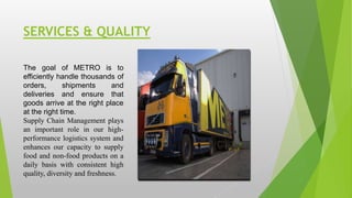 SERVICES & QUALITY
The goal of METRO is to
efficiently handle thousands of
orders, shipments and
deliveries and ensure that
goods arrive at the right place
at the right time.
Supply Chain Management plays
an important role in our high-
performance logistics system and
enhances our capacity to supply
food and non-food products on a
daily basis with consistent high
quality, diversity and freshness.
 