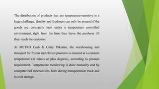 The distribution of products that are temperature-sensitive is a
huge challenge. Quality and freshness can only be assured if the
goods are constantly kept under a temperature controlled
environment, right from the time they leave the producer till
they reach the customer.
At METRO Cash & Carry Pakistan, the warehousing and
transport for frozen and chilled products is ensured at a constant
temperature (in minus or plus degrees), according to product
requirement. Temperature monitoring is done manually and by
computerized mechanisms, both during transportation truck and
in cold storage.
 