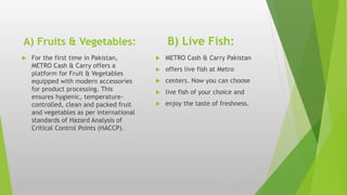 A) Fruits & Vegetables: B) Live Fish:
 For the first time in Pakistan,
METRO Cash & Carry offers a
platform for Fruit & Vegetables
equipped with modern accessories
for product processing. This
ensures hygienic, temperature-
controlled, clean and packed fruit
and vegetables as per international
standards of Hazard Analysis of
Critical Control Points (HACCP).
 METRO Cash & Carry Pakistan
 offers live fish at Metro
 centers. Now you can choose
 live fish of your choice and
 enjoy the taste of freshness.
 