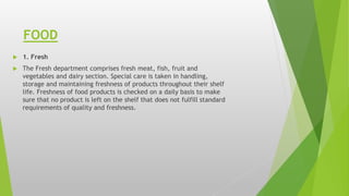 FOOD
 1. Fresh
 The Fresh department comprises fresh meat, fish, fruit and
vegetables and dairy section. Special care is taken in handling,
storage and maintaining freshness of products throughout their shelf
life. Freshness of food products is checked on a daily basis to make
sure that no product is left on the shelf that does not fulfill standard
requirements of quality and freshness.
 