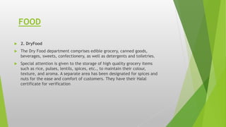 FOOD
 2. DryFood
 The Dry Food department comprises edible grocery, canned goods,
beverages, sweets, confectionery, as well as detergents and toiletries.
 Special attention is given to the storage of high quality grocery items
such as rice, pulses, lentils, spices, etc., to maintain their colour,
texture, and aroma. A separate area has been designated for spices and
nuts for the ease and comfort of customers. They have their Halal
certificate for verification
 