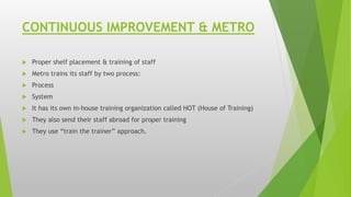 CONTINUOUS IMPROVEMENT & METRO
 Proper shelf placement & training of staff
 Metro trains its staff by two process:
 Process
 System
 It has its own in-house training organization called HOT (House of Training)
 They also send their staff abroad for proper training
 They use “train the trainer” approach.
 