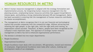HUMAN RESOURCES IN METRO
 Metro’s human resources management is aligned with the strategy formulation and
implementation process. By integrating human resources management into the
planning process, emphasizing human resources activities that support broad Metro’s
mission goals, and building a strong relationship between HR and management. Metro
has been successful in ensuring that the management of human resources contributes
to mission accomplishment.
 The management at Metro recognizes that it is not just financial and technological
capital that provide companies with the competitive edge. Without attracting and
retaining the right people, in the right jobs, with the right skills and training, an
organization cannot succeed. Therefore, at Metro, people have been recognized as the
company’s most important asset. This approach of strategic human resource
management at Metro has led to enhanced organizational performance.
 The division is divided into two major departments:
 People Excellence
 Organizational Excellence
 People Excellence team deals with recruitment, HR operations, reward and retention
of employees. Organizational Excellence team looks after culture, training and
development needs of our employees.
 