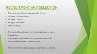 RECRUITMENT AND SELECTION
 There are four different categories for Hiring
 Hiring on permanent basis.
 Hiring on contracts.
 Hiring as Part timers.
 Seasonal Hiring.

 There are different sources of recruitment used at Metro.
 Outsourcing
 Employment on reference. (both internal & external)
 Advertisement in Media. (mostly print)

 Walk in Interviews. (Encouraged at operational level only)
 