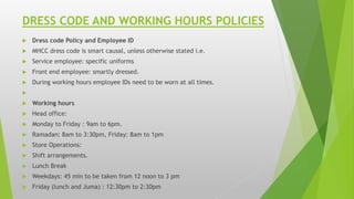 DRESS CODE AND WORKING HOURS POLICIES
 Dress code Policy and Employee ID
 MHCC dress code is smart causal, unless otherwise stated i.e.
 Service employee: specific uniforms
 Front end employee: smartly dressed.
 During working hours employee IDs need to be worn at all times.

 Working hours
 Head office:
 Monday to Friday : 9am to 6pm.
 Ramadan: 8am to 3:30pm, Friday: 8am to 1pm
 Store Operations:
 Shift arrangements.
 Lunch Break
 Weekdays: 45 min to be taken from 12 noon to 3 pm
 Friday (lunch and Juma) : 12:30pm to 2:30pm
 