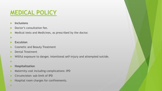 MEDICAL POLICY
 Inclusions
 Doctor’s consultation fee.
 Medical tests and Medicines, as prescribed by the doctor.

 Exculsion
 Cosmetic and Beauty Treatment
 Dental Treatment
 Willful exposure to danger, intentional self-injury and attempted suicide.

 Hospitalization
 Maternity cost including complications: IPD
 Circumcision: sub limit of IPD
 Hospital room charges for confinements.

 