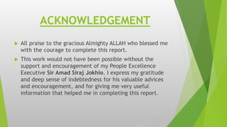 ACKNOWLEDGEMENT
 All praise to the gracious Almighty ALLAH who blessed me
with the courage to complete this report.
 This work would not have been possible without the
support and encouragement of my People Excellence
Executive Sir Amad Siraj Jokhio. I express my gratitude
and deep sense of indebtedness for his valuable advices
and encouragement, and for giving me very useful
information that helped me in completing this report.
 