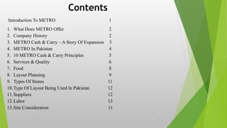 Introduction To METRO 1
1. What Does METRO Offer 2
2. Company History 2
3. METRO Cash & Carry – A Story Of Expansion 3
4. METRO In Pakistan 4
5. 10 METRO Cash & Carry Principles 5
6. Services & Quality 6
7. Food 8
8. Layout Planning 9
9. Types Of Stores 11
10.Type Of Layout Being Used In Pakistan 12
11.Suppliers 12
12.Labor 13
13.Site Consideration 13
Contents
 