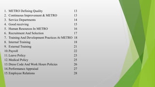1. METRO Defining Quality 13
2. Continuous Improvement & METRO 13
3. Service Departments 14
4. Good receiving 15
5. Human Resources In METRO 16
6. Recruitment And Selection 17
7. Training And Development Practices At METRO 18
8. Internal Training 18
9. External Training 21
10.Payroll 22
11.Leave Policy 23
12.Medical Policy 25
13.Dress Code And Work Hours Policies 26
14.Performance Appraisal 27
15.Employee Relations 28
 
