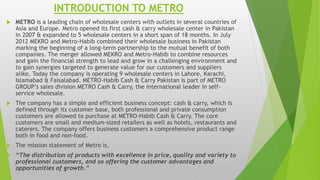 INTRODUCTION TO METRO
 METRO is a leading chain of wholesale centers with outlets in several countries of
Asia and Europe. Metro opened its first cash & carry wholesale center in Pakistan
in 2007 & expanded to 5 wholesale centers in a short span of 18 months. In July
2012 MEKRO and Metro-Habib combined their wholesale business in Pakistan
marking the beginning of a long-term partnership to the mutual benefit of both
companies. The merger allowed MEKRO and Metro-Habib to combine resources
and gain the financial strength to lead and grow in a challenging environment and
to gain synergies targeted to generate value for our customers and suppliers
alike. Today the company is operating 9 wholesale centers in Lahore, Karachi,
Islamabad & Faisalabad. METRO-Habib Cash & Carry Pakistan is part of METRO
GROUP’s sales division METRO Cash & Carry, the international leader in self-
service wholesale.
 The company has a simple and efficient business concept: cash & carry, which is
defined through its customer base, both professional and private consumption
customers are allowed to purchase at METRO-Habib Cash & Carry. The core
customers are small and medium-sized retailers as well as hotels, restaurants and
caterers. The company offers business customers a comprehensive product range
both in food and non-food.
 The mission statement of Metro is,
 “The distribution of products with excellence in price, quality and variety to
professional customers, and so offering the customer advantages and
opportunities of growth.”
 